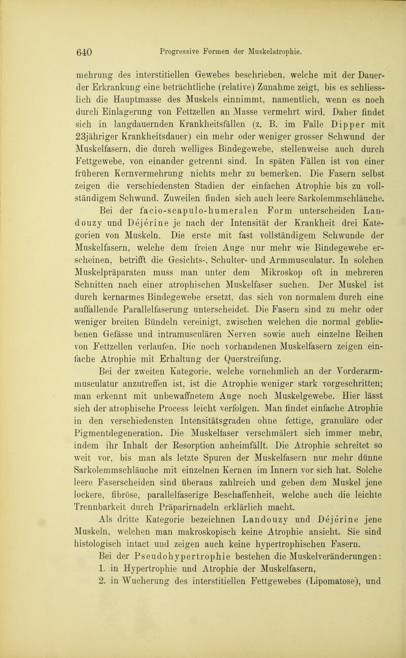 ! 640 Progressive Formen der Muskelatrophie. mehrung des interstitiellen Gewebes beschrieben, welche mit der Dauer- der Erkrankung eine beträchtliche (relative) Zunahme zeigt, bis es schliess- lich die Hauptmasse des Muskels einnimmt, namentlich, wenn es noch durch Einlagerung von Fettzellen an Masse vermehrt wird. Daher findet sich in langdauernden Krankheitsfällen (z. B. im Falle Dipper mit 23jähriger Krankheitsdauer) ein mehr oder weniger grosser Schwund der Muskelfasern, die durch welliges Bindegewebe, stellenweise auch durch Fettgewebe, von einander getrennt sind. In späten Fällen ist von einer früheren Kern Vermehrung nichts mehr zu bemerken. Die Pasern selbst zeigen die verschiedensten Stadien der einfachen Atrophie bis zu voll- ständigem Sehwund. Zuweilen finden sich auch leere Sarkolemmschläuche. Bei der facio-scapulo-humeralen Form unterscheiden Lan- douzy und Dejerine je nach der Intensität der Krankheit drei Kate- gorien von Muskeln. Die erste mit fast vollständigem Schwunde der Muskelfasern, welche dem freien Auge nur mehr wie Bindegewebe er- scheinen, betrifft die Gesichts-, Schulter- und Armmusculatur. In solchen Muskelpräparaten muss man unter dem Mikroskop oft in mehreren Schnitten nach einer atrophischen Muskelfaser suchen. Der Muskel ist durch kernarmes Bindegewebe ersetzt, das sich von normalem durch eine auffallende Parallelfaserung unterscheidet. Die Fasern sind zu mehr oder weniger breiten Bündeln vereinigt, zwischen welchen die normal gebhe- benen Gefässe und intramusculären Nerven sowie auch einzelne Eeihen von Fettzellen verlaufen. Die noch vorhandenen Muskelfasern zeigen ein- fache Atrophie mit Erhaltung der Querstreifung. Bei der zweiten Kategorie, welche vornehmlich an der Yorderarm- musculatur anzutreffen ist, ist die Atrophie weniger stark vorgeschritten; man erkennt mit unbewaffnetem Auge noch Muskelgewebe. Hier lässt sich der atrophische Process leicht verfolgen. Man findet einfache Atrophie in den verschiedensten Intensitätsgraden ohne fettige, granuläre oder Pigmentdegeneration. Die Muskelfaser verschmälert sich immer mehr, indem ihr Inhalt der Eesorption anheimfällt. Die Atrophie schreitet so weit vor, bis man als letzte Spuren der Muskelfasern nur mehr dünne Sarkolemmschläuche mit einzelnen Kernen im Innern vor sich hat. Solche leere Faserscheiden sind überaus zahlreich und geben dem Muskel jene lockere, fibröse, parallelfaserige Beschaffenheit, welche auch die leichte Trennbarkeit durch Präparirnadeln erklärlich macht. Als dritte Kategorie bezeichnen Landouzy und Dejerine jene Muskeln, welchen man makroskopisch keine Atrophie ansieht. Sie sind histologisch intact und zeigen auch keine hypertrophischen Fasern. Bei der Pseudohypertrophie bestehen die Muskelveränderungen: 1. in Hypertrophie und Atrophie der Muskelfasern, 2. in Wucherung des interstitiellen Fettgewebes (Lipomatose), und