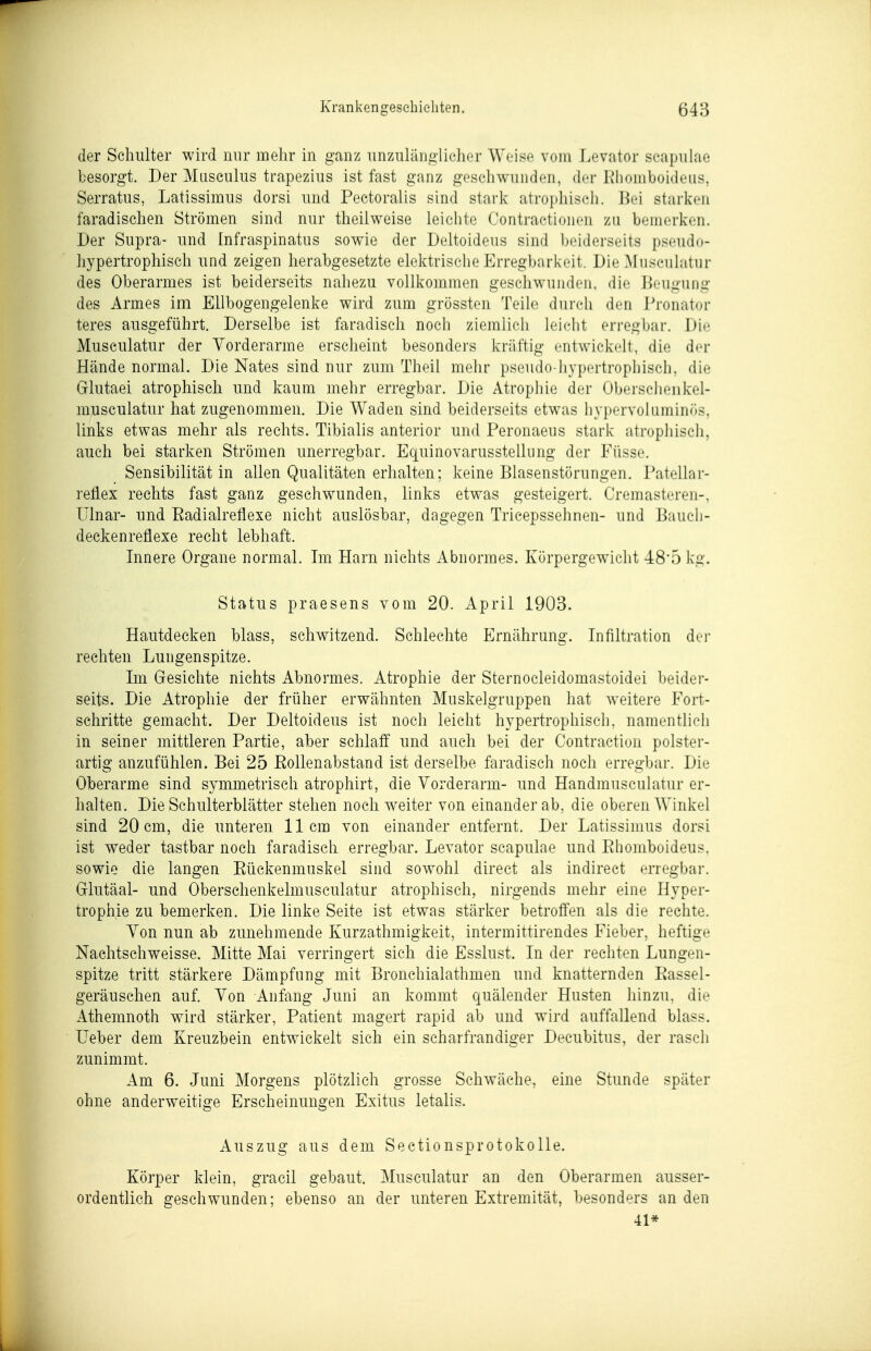 der Schulter wird nur mehr in ganz unzulänglicher Weise vom Levator scapuiae besorgt. Der Musculus trapezius ist fast ganz geschwunden, der ßhomboldeus, Serratus, Latissimus dorsi und Pectoralis sind stark atrophisch. Bei starken faradischen Strömen sind nur theilweise leiclite Contractionen zu bemerken. Der Supra- und Infraspinatus sowie der Deltoideus sind beiderseits p.^eudo- hypertrophisch und zeigen herabgesetzte elektrische Erregbarkeit. Die Musculatur des Oberarmes ist beiderseits nahezu vollkommen geschwunden, die Beugung des Armes im Ellbogengelenke wird zum grössten Teile durch den Pronator teres ausgeführt. Derselbe ist faradisch noch ziemlicli leicht erregbar. Die Musculatur der Vorderarme erscheint besonders kräftig entwickelt, die der Hände normal. Die Nates sind nur zum Theil melir pseudo-hypertrophisch, die G-lutaei atrophisch und kaum mehr erregbar. Die Atrophie der Oberscheiikel- musculatur hat zugenommen. Die Waden sind beiderseits etwas hypervoluminr)S, links etwas mehr als rechts. Tibialis anterior und Peronaeus stark atrophisch, auch bei starken Strömen unerregbar. Equinovarusstellung der Füsse. Sensibilität in allen Qualitäten erhalten; keine Blasenstörungen. Patellar- reflex rechts fast ganz geschwunden, links etwas gesteigert. Cremasteren-. Ulnar- und Eadialreflexe nicht auslösbar, dagegen Tricepssehnen- und Baucli- deckenreflexe recht lebhaft. Innere Organe normal. Im Harn nichts Abnormes. Körpergewicht 48*5 kg. Status praesens vom 20. April 1903. Hautdecken blass, schwitzend. Schlechte Ernährung. Infiltration der rechten Lungenspitze. Im Gesichte nichts Abnormes. Atrophie der Sternocleidomastoidei beider- seits. Die Atrophie der früher erwähnten Muskelgruppen hat weitere Fort- schritte gemacht. Der Deltoideus ist noch leicht hypertrophisch, namentlich in seiner mittleren Partie, aber schlaff und auch bei der Contraction polster- artig anzufühlen. Bei 25 Eollenabstand ist derselbe faradisch noch erregbar. Die Oberarme sind symmetrisch atrophirt, die Vorderarm- und Handmusculatur er- halten. Die Schulterblätter stehen noch weiter von einander ab, die oberen Winkel sind 20 cm, die unteren 11cm von einander entfernt. Der Latissimus dorsi ist weder tastbar noch faradisch erregbar. Levator scapuiae und Eliomboideus. sowie die langen Eückenmuskel sind sowohl direct als indirect erregbar. Olutäal- und Oberschenkelmusculatur atrophisch, nirgends mehr eine Hyper- trophie zu bemerken. Die linke Seite ist etwas stärker betroffen als die rechte. Von nun ab zunehmende Kurzathmigkeit, intermittirendes Fieber, heftige Nachtschweisse. Mitte Mai verringert sich die Esslust. In der rechten Lungen- spitze tritt stärkere Dämpfung mit Bronchialathmen und knatternden Eassel- geräuschen auf. Von Anfang Juni an kommt quälender Husten hinzu, die Athemnoth wird stärker, Patient magert rapid ab und wird auffallend blass. Ueber dem Kreuzbein entwickelt sich ein scharfrandiger Decubitus, der rasch zunimmt. Am 6. Juni Morgens plötzlich grosse Schwäche, eine Stunde später ohne anderweitige Erscheinungen Exitus letalis. Auszug aus dem Sectionsprotokolle. Körper klein, gracil gebaut. Musculatur an den Oberarmen ausser- ordentlich geschwunden; ebenso an der unteren Extremität, besonders an den 41*