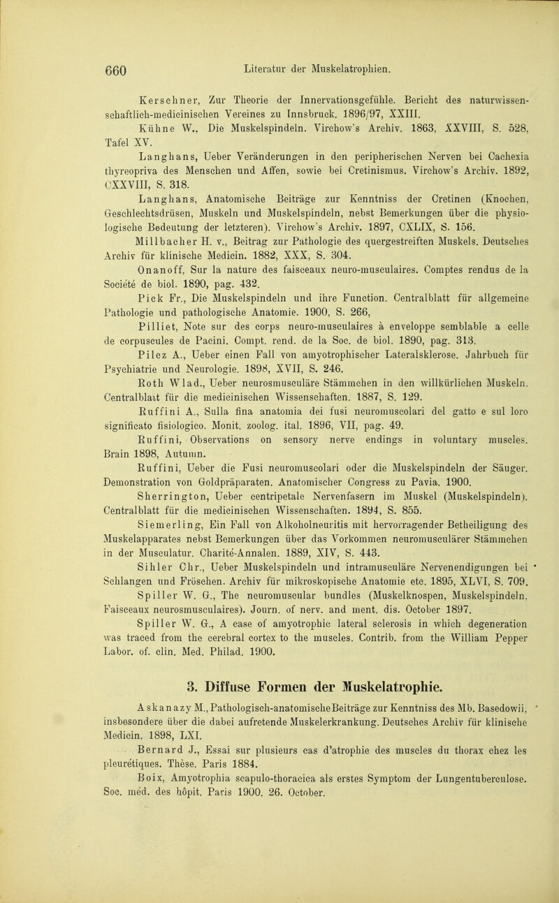 K er sc Im er, Zur Theorie der Innervationsgefiihle. Berieht des naturwissen- sehaftlieli-medieinisehen Vereines zu Tnnsbrueli. 1896/97, XXIII. Kühne W., Die Muskelspindeln. Virehow's Archiv. 1863, IXVIII, S. 528, Tafel XV. Langhans, Ueber Veränderungen in den peripherischen Nerven bei Caehexia thyreopriva des Menschen und Affen, sowie bei Cretinismus. Virehow's Archiv. 1892, CXXVIII, S. 318. Langhans, Anatomische Beiträge zur Kenntniss der Cretinen (Knochen, Gresehleehtsdrüsen, Muskeln und Muskelspindeln, nebst Bemerkungen über die physio- logische Bedeutung der letzteren). Virehow's Archiv. 1897, CXLIX, S. 156. Millbaeher H. v., Beitrag zur Pathologie des quergestreiften Muskels. Deutsches Archiv für klinische Mediein. 1882, XXX, S. 304. Onanoff, Sur la nature des faisceaux neuro-musculaires. Comptes rendus de la Societe de biol. 1890, pag. 432. Piek Fr., Die Muskelspindeln und ihre Function. Oentralblatt für allgemeine Pathologie und pathologische Anatomie. 1900, S. 266, Pilliet, Note sur des eorps neuro-musculaires ä enveloppe semblable a eelle de eorpuseules de Paeini. Compt. rend. de la Soc. de biol. 1890, pag. 313. Pilez A., Ueber einen Fall von amyotrophiseher Lateralsklerose. Jahrbuch für Psychiatrie und Neurologie. 1898, XVII, S. 246. Roth Wlad., Ueber neurosmusculäre Stämmehen in den willkürlichen Muskeln. Centralblait für die medicinisehen Wissenschaften. 1887, S. 129. Ruffini A., Sulla fina anatomia dei fusi neuromuscolari del gatto e sul loro significato fisiologico. Monit. zoolog. ital. 1896, VII, pag. 49. Ruffini, Observations on sensory nerve endings in voluntary museles. Brain 1898, Autumn. Ruffini, Ueber die Fusi neuromuscolari oder die Muskelspindeln der Säuger. Demonstration von Goldpräparaten. Anatomischer Congress zu Pavia. 1900. Sherrington, Ueber eentripetale Nervenfasern im Muskel (Muskelspindeln). Centraiblatt für die medicinisehen Wissenschaften. 1894, S. 855. Siemerl in g. Ein Fall von Alkoholneuritis mit hervorragender Betheiligung des Muskelapparates nebst Bemerkungen über das Vorkommen neuromuseulärer Stämmehen in der Musculatur. Charite-Annalen. 1889, XIV, S. 443. Sihler Chr., Ueber Muskelspindeln und intramusculäre Nervenendigungen bei ' Sehlangen und Fröschen. Archiv für mikroskopische Anatomie etc. 1895, XLVI, S. 709. Spiller W. Gr., The neuromuscular bundles (Muskelknospen, Muskelspindeln. Faisceaux neurosmusculaires). Journ. of nerv, and ment. dis. October 1897. Spill er W. Gr., A case of amyotrophic lateral sclerosis in which degeneration was traeed from the cerebral eortex to the museles. Contrib. from the William Pepper Labor, of. clin. Med. Philad. 1900. 3. Diffuse Formen der Muskelatrophie. Askanazy M.,Pathologisch-anatomiseheBeiträge zur Kenntniss des Mb. Basedowii, ' insbesondere über die dabei aufretende Muskelerkrankung. Deutsches Archiv für klinische Mediein. 1898, LXI. Bernard J., Essai sur plusieurs eas d'atrophie des museles du thorax chez les pleuretiques. These. Paris 1884. Boix, Amyotrophia scapulo-thoraciea als erstes Symptom der Lungentubereulose. Soc. med. des hopit. Paris 1900. 26. October.