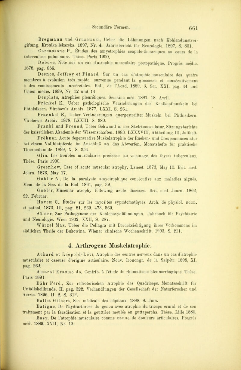 Bregmann und Gruzewski, Ueber die Lähmungen nach Kohlendunstver- giftung. Kronika lekarska. 1897, Nr. 4. Jahresbericht für Neurologie. 1897, S. 801. Careassone P., Etudes des amyotrophies seapulo-thoraeiques au cours de la tubereulose pulmonaire. These. Paris 1900. Debove, Note sur im eas d'atrophie musculaire protopathique. Progres medic. 1878, pag. 856. Desnos, Joffroy et Pinard, Sur un eas d'atrophie musculaire des (juatre membres a evolution tres rapide, survenue pendant la grossesse et eonsecutivement (i des vomissements ineoercibles. Bull, de TAcad. 1889, 3. Ser. XXI, pag. 44 und Union medie. 1889, Nr. 12 und 14. Desplats, Atrophies pleuretiques. Semaine med. 1887, 18. Avril. Frankel E., Ueber pathologische Veränderungen der Kehlkopfmuskeln bei Phthisikern. Virchow's Archiv. 1877, LXXI, S. 261. Eraenkel E., Ueber Veränderungen quergestreifter Muskeln bei Phthisikern, Virchow's Archiv. 1878, LXXIII, S. 380. Frankl und Freund, Ueber Schwund in der Skeletmusculatur. Sitzungsberichte der kaiserlichen Akademie der Wissenschaften. 1883. LXXXVIII, Abtheilung III, Juliheft- Fröhner, Acute degenerative Muskelatrophie der Rücken- und Croupenmuseulatur bei einem Vollblutpferde im Anschluß an das Abwerfen. Monatshefte für praktische Thierheilkunde. 1899, X, S. 354. Glin, Les troubles museulaires preecoces au voisinage des foyers tuberculoux. These. Paris 1900. Greenliow, Gase of acute museular atrophy. Lancet. 1873, May 10. Brit. med. Jonrn. 1873. May 17, Gubler A., De la paralysie amyotrophique conse'cutive aux maladies aigues. Mem. de la Soc. de la Biol. 1861, pag. 39, Gubler, Museular atrophy following acute diseases, Brit. med. Journ. 1862, 22. Februar. Hayem G., Etudes sur les myosites sypmtomatiques. Arch. de physiol. norm, et pathol. 1870, III, pag, 81, 269, 473, 569. S öl der, Zur Pathogenese der Kohlenoxydiähmungen. Jahrbuch für Psychiatrie und Neurologie. Wien 1902, XXII, S. 287, Wurzel Max, Ueber die Pellagra mit Berücksichtigung ihres Vorkommens im südlichen Theile der Bukowina. Wiener klinische Wochenschrift. 1903, S. 211. 4. Arthrogene Muskelatropliie. Achard et Leopold-Levi, Atrophie des centres nerveux dans un eas d'atrophie musculaire et osseuse d'origine articulaire. Nouv. leonongr. de la Salpetr. 1898, XI, pag. 262. Amaral Erasmo do, Contrib. ä Fetude du rhumatisme blennorrhagique. These. Paris 1891. Bähr Ferd., Zur retiectorischen Atrophie des Quadriceps. Monatsschrift für Unfallsheilkunde, II, pag. 322. Verhandlungen der Gesellschaft der Naturforscher und Aerzte. 1896, II, 2, S. 312. Ballet Gilbert, Soc. medicale des hopitaux. 1888, 8. Juin. Batigne, De l'hydrarthrose du genou avec atrophie du trieeps crural et de son traitement par la faradisation et la gouttiere moulee en guttapercha. These. Lille 1880, ßazy, De l'atrophie musculaire comme cause de douleurs artieulaires. Progres med, 1889, XVII, Nr. 12,