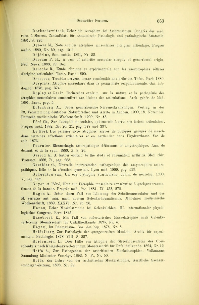 Darksehewitseli, Ueber die Atrophien bei Arthropatiiien. Congres des med. riiss. ä Moseou. Centraiblatt für anatomiselie Pathologie und pathologische Anatomie. 1891, S. 726. Debove M., Note siir les atro^diies museiilaircs dorigine artieiihiire. Progres medie. 1880, Nr. 50, pag. 1011. Dejerine, Sem. medie. 1891, Nr. 38. Dereiim F. H., A case of arthritic museiilar atrophy of gonorrhoeal origin. Med. News. 1888. 29. Dec. Deroehe R, Etüde elinique et experimentale siir los amyotrophies rofloxos d'origine artieulaire. These. Paris 1890. Deseosse, Troubles nerveiix loeaiix eonseeutifs anx artlirites. These. Paris 1880. Desplats, Atrophie museiilaire dans la periarthrite seapiiloliumerale. Gaz. heb- domad. 1878, pag. 374. Duplay et Cazin, Keeherehes experim. snr la naturo et la patliogenie des atrophies museulaires eonseeutives aux le'sions des artieiüations. Areh. g('ner. de Me-l. 1891, Janv., pag. 5. Eulenbiirg A., üeber gonorrhoische Nervenerkrankungen. Vortrag in der 72. Versammlung deutscher Naturforseher und Aerzte in Aachen. 1900, 18. Novembor. Deutsche medieinische Wochenschrift. 1900, Nr. 43. Fere Gh., Sur Fatrophie musculaire, qui sueeede ä eertaines lesions articulaires. Progres med. 1882, Nr. 20, 21, pag. 377 und 397. Le Fort, Des paresies avee atrophies aigues de quelques groupes de muscle dans eertaines atfections articulaires et en partieulier dans Thydrarthrose. Soc. de ehir. 1876. Fournier, Blennorhagie arthropathique deformant et amyotrophique. Ann. de dermat. et de la syph. 1889, X, S. 26. Grarrod A., A further eontrib. to the study of rheumatoid Arthritis. Med. cliir. Transact. 1888, 71, pag. 265. Grauthier Gr., Nouvelle Interpretation pathogenique des amyotropliies arthro- pathiques. Pole de la secretion synoviale. Lyon med. 1899, pag. 539. Gehuchten van, Un eas d'atrophie abarticulaire. Journ. de neurolog. 1900, V, pag. 282. Guyon et Fere, Note sur latrophie musculaire conse'cutive ä quelques trauma- tismes de la hanelie. Progres med. Par. 1881, IX, 253, 272. Hagen A., üeber einen Fall von Lälimung der Schultermusculatur und des M. serratus ant. maj. nach acutem Gelenksrheumatismus. 31ünchner medieinische Wochenschrift. 1889, XXXVI, Nr. 25, 26. Hanau, üeber Muskelatrophie bei Gelenksleiden. III. internationaler physio- logischer Congress. Bern 1895. Hasebrock K., Ein Fall von refiectoriseher Muskelatrophie nach Gelenks- verletzung. Monatsschrift für Unfallheilkunde. 1895, Nr. 4. Hayem, Du Rhumatisme. Gaz. des hop. 1875, Nr. 8. Heidelberg, Zur Pathologie der quergestreiften Muskeln. Archiv für experi- mentelle Pathologie. 1878, VIII, S. 337. Heidenheim L., Drei Fälle von Atrophie der Streckmusculatur des Ober- schenkels nach Kniegelenksverletzungen. Monatsschrift für Unfallheilkunde. 1894, Nr. 12. Hoffa A., Zur Pathogenese der arthritisehen Muskelatrophien. Volkmanns Sammlung klinischer Vorträge. 1892, N. F., Nr. 50. Hoffa, Zur Lehre von der arthritisehen Miiskelatrophie. Aerztliche Sachver- ständigen-Zeitung. 1898, Nr. 22.