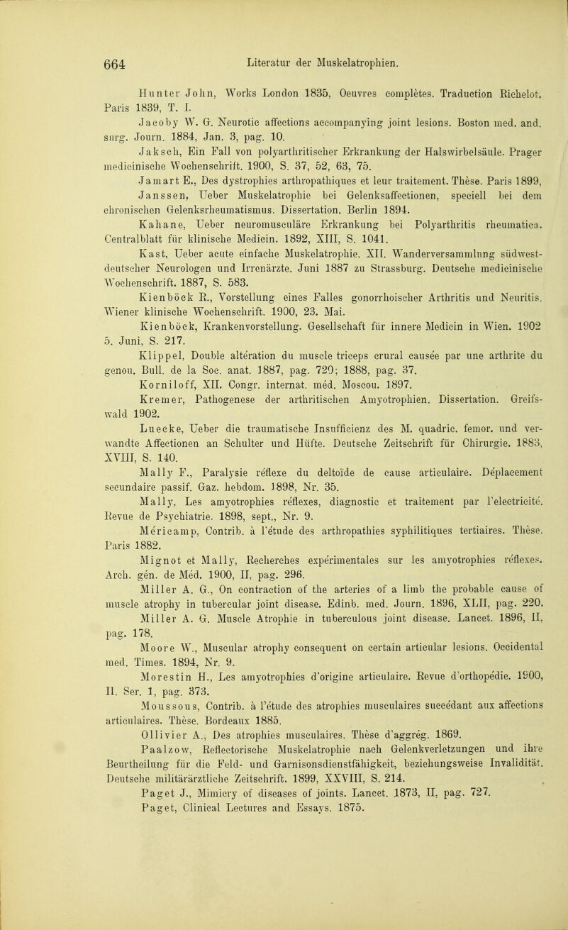 Hunter John, Works London 1835, Oeuvres eompletes. Traduetion Riehelot. Paris 1839, T. L Jaeoby W. G. Neurotie affeetions aeeompanying Joint lesions. Boston med. and. sarg. Journ. 1884, Jan. 3, pag. 10. Jak seh. Ein Fall von polyarthritiseher Erkrankung der Halswirbelsäule. Prager medieinisehe Wochenschrift. 1900, S. 37, 52, 63, 75. Jamart E., Des dystrophies arthropathiques et leur traitement. These. Paris 1899, Janssen, Ueber Muskelatrophie bei Gelenksaffeetionen, speciell bei dem chronischen Gelenksrheumatismus. Dissertation. Berlin 1894. Kahane, Ueber neuromusculäre Erkrankung bei Polyarthritis rheumatiea. Centralblatt für klinische Medicin. 1892, XIII, S. 1041. Kast, Ueber acute einfache Muskelatrophie. XI[. Wanderversammlung südwest- deutscher Neurologen und Irrenärzte. Juni 1887 zu Strassburg. Deutsche medieinisehe Wochenschrift. 1887, S. 583. Kienböck R., Vorstellung eines Falles gonorrhoischer Arthritis und Neuritis. Wiener klinische Wochenschrift. 1900, 23. Mai. Kienböck, Krankenvorstellung. Gesellschaft für innere Medicin in Wien. 1902 5. Juni, S. 217. Klippel, Double alteration du musele trieeps crural eausee par une arthrite du genou. Bull, de la Soc. anat. 1887, pag. 720; 1888, pag. 37. Korniloff, XII. Congr. Internat, med. Moscou. 1897. Krem er, Pathogenese der arthritisehen Amyotrophien. Dissertation. Greifs- wald 1902. Lueeke, Ueber die traumatische Insufficienz des M. quadrie. femor. und ver- wandte Affectionen an Schulter und Hüfte. Deutsche Zeitschrift für Chirurgie. 1883, xvni, s. 140. Mally F., Paralysie reflexe du deltoi'de de cause articulaire. Deplacement secundaire passif. Gaz. hebdom. 1898, Nr. 35. Mally, Les amyotrophies reflexes, diagnostie et traitement par l'electricite. Revue de Psychiatrie. 1898, sept., Nr. 9. Merieamp, Contrib. ä l'etude des arthropathies syphilitiques tertiaires. These. Paris 1882. Mignot et Mally, Recherches experimentales sur les amyotrophies reflexes. Arch. gen. de Med. 1900, II, pag. 296. Miller A. G., On eontraction of the arteries of a limb the probable cause of musele atrophy in tubercular Joint disease. Edinb. med. Journ. 1896, XLII, pag. 220. Miller A. G. Musele Atrophie in tuberculous Joint disease. Laneet. 1896, II, pag. 178. Moore W., Muscular atrophy eonsequent on certain artieular lesions. Occidental med. Times. 1894, Nr. 9. Morestin H., Les amyotrophies d'origine articulaire. Revue d'orthopedie. ISOO, II. Ser. 1, pag. 373. Moussous, Contrib. ä l'etude des atrophies museulaires sueeedant aux affeetions articulaires. These. Bordeaux 1885. Ollivier A., Des atrophies museulaires. These d'aggreg. 1869. Paalzow, Reflectorische Muskelatrophie nach Gelenkverletzungen und ihre Beurtheilung für die Feld- und Garnisonsdienstfähigkeit, beziehungsweise Invalidität. Deutsehe militärärztliehe Zeitschrift. 1899, XXVHI, S. 214. Paget J., Mimiery of diseases of Joints. Lancet. 1873, II, pag. 727. Paget, Clinieal Leetures and Essays. 1875.