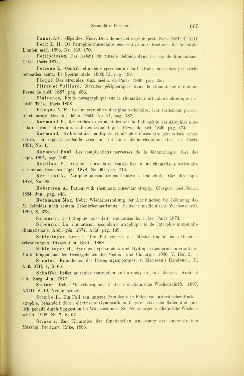 Panas, Art.: »Epaiile«. Nouv. Dict. de med. et de eliir. prat. Paris. 1870, T. XIU. Petit L. H., De Tatrophie museulaire conseeutive aiix fraetures de la rotule. L'iinion med. 1883, Nr. 169, 170. Petitpoisson, Des lesions du muscle deltoide dans les eas de Kluimatism»'. These. Paris 1874. Petrone L., Contrib. elinielie e sperimentali suir atrofia muscolaro per artritf reiimatiea acuta. Lo Sperimentale. 1883, LI, pag. 492. Picque, Des atrophies. Gaz. medie. de Paris. 1880, pag. 255. Pitres et Vaillard, Nevrites periplieriques dans le rhumatisine ehroniquc ßevue de med. 1887, pag. 456. Plaisanee, Etüde nosograplüque sur le rhumatisme artieulaire elironique pri- mitif. These. Paris 1858. Plieque A. F., Les arayotrophies dorigine artieulaire; leur traitemont i>reven- tif et euratif. Gaz. des höpit. 1894, No. 21, pag. 187. Raymond F., Recherehes experimentales sur la Pathogenie des Atrophies inu>- eulaires consecutives aux arthrites traumatiques. Revue de med. 1890, pag. 374. Raymond, Arthropathies multiples et atrophie museulaire generalisee eons(-- eutive, en rapport probable avec une infeetion blennorrhagique. Gaz. do Paris. 1891, No. 1. Raymond Paul, Les eomplications nerveuses de la blennorhagie. Gaz. des höpit. 1891, pag. 103. Revillout V., Atrophie museulaire conseeutive ä un rhumatisme artieulaire ehronique. Gaz. des höpit. 1878, No. 90, pag. 713. Revillout V., Atrophie museulaire conseeutive ä une ehute. Gaz. des hupit. 1878, No. 90. Robertson A., Patient with rheumatic museular atrophy. Glasgow. med.Journ. 1894, Jun., pag. 448. Rothmann Max, üeber Wiederherstellung der Armfunetion bei Lähmung des M. deltoides nach acutem Gelenkrheumatismus. Deutsehe medicinische Wochenschrift. 1899, S. 373. Sabourin, De l'atrophie museulaire rhumatismale. These. Paris 1873. Sabourin, Du rhumatisme seapulaire atrophique et de l'atrophie museulaire rhumatismale. Areh. gen. 1874, Aoüt, pag. 149. Schlesinger Arthur, Die Pathogenese der Muskelatrophie nach Gelenks- erkrankungen. Dissertation. Berlin 1898. Schlesinger H., Hydrops hypostrophus und Hydrops artieulorum intermittens. Mittheilungen aus den Grenzgebieten der Mediein und Chirurgie. 1900, V, Heft 3. Senator, Krankheiten des Bewegungsapparates, v. Ziemssen's Handbuch. II. Aufl. XIII, 1, S. 65. Schaff er, Reflex museular contraction and atrophy in joint disease. Areh. of elin. Surg. June 1877. Steiner, lieber Muskelatrophie. Deutsehe medicinische Wochenschrift. 1897, XXIII, S. 12, Vereinsbeilage. Stembo L., Ein Fall von unterer Paraplegie in Folge von arthritiseher Muskel- atrophie, behandelt durch elektrische Gymnastik und hydroelektrische Bäder und end- lich geheilt durch Suggestion im Wachzustande. St. Petersburger medicinische Wochen- schrift. 1902, Nr. 7, S. 57. Strasser, Zur Kenntniss der funetionellen Anpassung der iiuergestreiften Muskeln. Stuttgart, Enke, 1883.