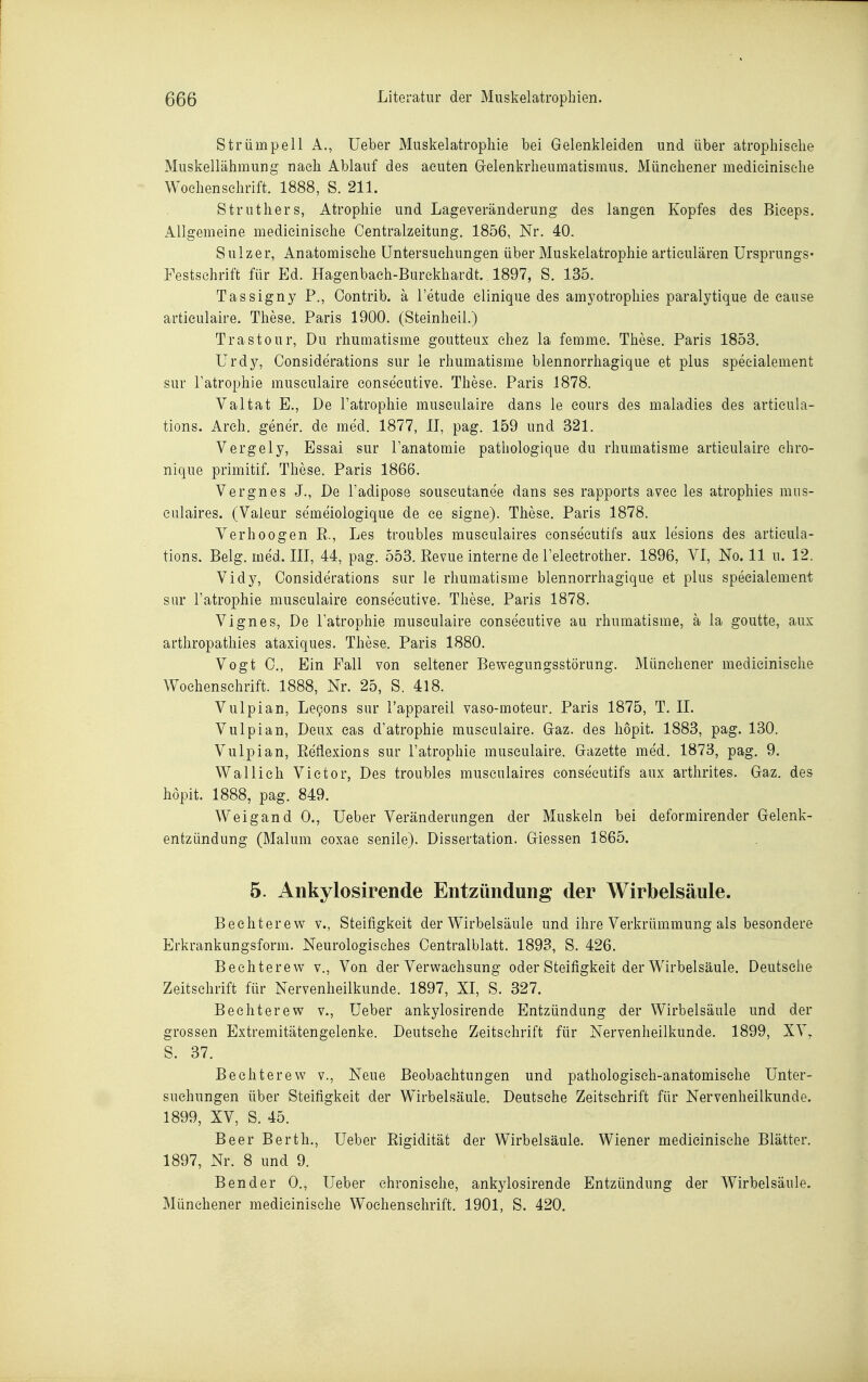 Strümpell A., üeber Miiskelatrophie bei Gelenkleiden und über atrophische Muskellähmung nach Ablauf des acuten Gelenkrheumatismus. Münehener medicinisehe Wochenschrift. 1888, S. 211. Struthers, Atrophie und Lageveränderung des langen Kopfes des Bieeps. Allgemeine medicinisehe Centraizeitung. 1856, Nr. 40. Sulz er, Anatomische Untersuchungen über Muskelatrophie articulären Ursprungs« Festschrift für Ed. Hagenbaeh-Burekhardt. 1897, S. 135. Tassigny P., Oontrib. ä l'etude elinique des amyotrophies paralytique de cause artieulaire. These. Paris 1900. (Steinheil.) Trastour, Du rhumatisme goutteux chez la femme. These. Paris 1853. Urdy, Considerations sur le rhumatisme blennorrhagique et plus speeialement sur Fatrophie museulaire consecutive. These. Paris 1878. Valtat E., De Fatrophie museulaire dans le cours des maladies des articula- tions. Arch. gener. de med. 1877, II, pag. 159 und 321. Vergely, Essai sur Fanatomie pathologique du rhumatisme artieulaire ehro- nique primitif. These. Paris 1866. Vergnes J., De Fadipose souscutanee dans ses rapports avee les atrophies mus- enlaires. (Valeur semeiologique de ce signe). These. Paris 1878. Verhoogen R., Les troubles musculaires eonsecutifs aux lesions des articula- tions. Belg. med. III, 44, pag. 553. Revue interne de Feleetrother. 1896, VI, No. 11 u. 12. Vidy, Considerations sur le rhumatisme blennorrhagique et plus speeialement sur Fatrophie museulaire consecutive. These, Paris 1878. Vignes, De Fatrophie museulaire consecutive au rhumatisme, ä la goutte, aux arthropathies ataxiques. These. Paris 1880. Vogt C, Ein Fall von seltener Bewegungsstörung. Münehener medicinisehe Wochenschrift. 1888, Nr. 25, S. 418. Vulpian, Le9ons sur Fappareil vaso-moteur. Paris 1875, T. IL Vulpian, Deux eas d'atrophie museulaire. Gaz. des hopit. 1883, pag. 130. Vulpian, Reflexions sur Fatrophie museulaire. Gazette med. 1873, pag. 9. Wal lieh Victor, Des troubles musculaires eonsecutifs aux arthrites. Gaz. des hopit. 1888, pag. 849. Weigand 0., üeber Veränderungen der Muskeln bei deformirender Gelenk- entzündung (Malum coxae senile). Dissertation. Glessen 1865. 5. Ankylosirende Entzündung der Wirbelsäule. Bechterew v., Steifigkeit der Wirbelsäule und ihre Verkrümmung als besondere Erkrankungsform. Neurologisches Centraiblatt. 1893, S. 426. Bechterew v.. Von der Verwachsung oder Steifigkeit der Wirbelsäule. Deutsehe Zeitschrift für Nervenheilkunde. 1897, XI, S. 327. Bechterew v., Ueber ankylosirende Entzündung der Wirbelsäule und der grossen Extremitätengelenke. Deutsche Zeitschrift für Nervenheilkunde. 1899, XV, S. 37. Bechterew v.. Neue Beobachtungen und pathologisch-anatomische Unter- suchungen über Steifigkeit der Wirbelsäule. Deutsche Zeitschrift für Nervenheilkunde. 1899, XV, S. 45. Beer Berth., Ueber Rigidität der Wirbelsäule. Wiener medicinisehe Blätter. 1897, Nr. 8 und 9. Bender 0., Ueber chronische, ankylosirende Entzündung der Wirbelsäule. Münchener medicinisehe Wochenschrift. 1901, S. 420.