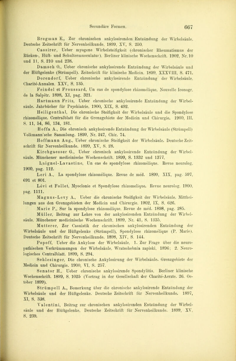 Bregman E., Zur chronischen ankylosirendon Entzündung der Wirbelsäule. Deutsehe Zeitschrift für Nervenheilkunde. 1899, XV, S. 250. Oassirer, Ueber myogene Wirbelsteifigkeit (chronischer Rheumatismus der Rücken-, Hüft- und Schultermusculatui ). Berliner klinische Wochenschrift. 1902, Nr. 10 und 11, S. 210 und 238. Damsch 0., Ueber chronische ankylosirende Entzündung der Wirbelsäule und der Hüftgelenke (Strümpell). Zeitschrift für klinische Mediein. 1899, XXXVIll, H. 471. Derendorf, Ueber chronische ankylosirende Entzündung der Wirbelsäule. Charite-Annalen. XXV, S. 135. Feindel et Froussard, Un cas de Spondylose rhizomeli(]ue. Nouvelle Iconogr. de la Salpetr. 1898, XI, pag. 321. Hartmann Fritz, Ueber chronische ankylosirende Entzündung der Wirbel- säule. Jahrbücher für Psychiatrie. 1900, XIX, S. 492. Heiligenthal, Die chronische Steifigkeit der Wirbelsäule und die Spondylose rhizomelique. Centralblatt für die Grenzgebiete der Mediein und Chirurgie. 1900, HI. S. 11, 54, 86, 134, 181. Hoffa A., Die chronisch ankylosirende Entzündung der Wirbelsäule (Strümpell) Volkmann'sche Sammlung. 1899, Nr. 247, Chir. 74. Hoffmann Aug., Ueber chronische Steifigkeit der Wirbelsäule. Deutsehe Zeit- schrift für Nervenheilkunde. 1899, XV, S. 28. Kirchgaesser Gr., Ueber chronisch ankylosirende Entzündung der Wirbel- säule. Münchener medicinisehe Wochenschrift. 1899, S. 1332 und 1377. Laignel-Lavastine, Un cas de Spondylose rhizomelique. Revue neurolog. 1900, pag. 112. Leri A., La Spondylose rhizomelique. Revue de med. 1899, XIX, pag. 597, 691 et 801. Levi et Follet, Myoclonie et Spondylose rhizomelique. Revue neurolog. 1900, pag. 1111. Magnus-Levy A., Ueber die chronische Steifigkeit der Wirbelsäule. Mitthei- lungen aus den Grenzgebieten der Mediein und Chirurgie. 1902, IX, S. 626. Marie P., Sur la Spondylose rhizomelique. Revue de med. 1898, pag. 285. Müller, Beitrag zur Lehre von der ankylosirenden Entzündung der Wirbel- säule. Münchener medicinisehe Wochenschrift. 1899, Nr. 41, S. 1835. Mutter er. Zur Casuistik der chronischen ankylosirenden Entzündung der Wirbelsäule und der Hüftgelenke (Strümpell), Spondylose rhizomelique (P. Marie). Deutsehe Zeitschrift für Nervenheilkunde. 1898, XIV, S. 144. Popoff, Ueber die Ankylose der Wirbelsäule. 1. Zur Frage über die neuro- pathischen Verkrümmungen der Wirbelsäule. Wratschebnia zapiski. 1896: 2, Neuro- logisches Centralblatt. 1899, S. 294. Sehl es Inger, Die chronische Ankylosirung der Wirbelsäule. Grenzgebiete der Mediein und Chirurgie. 1900, VI, S. 257. Senator H., Ueber chronische ankylosirende Spondylitis. Berliner klinische Wochenschrift. 1899, S. 1025 (Vortrag in der Gesellschaft der Charite-Aerzte. 26. Oc- tober 1899). Strümpell A., Bemerkung über die chronische ankylosirende Entzündung der Wirbelsäule und der Hüftgelenke. Deutsehe Zeitschrift für Nervenheilkunde. 1897, XI, S. 338. Valentini, Beitrag zur chronischen ankylosirenden Entzündung der Wirbel- säule und der Hüftgelenke. Deutsehe Zeitschrift für Nervenheilkunde. 1899, XV, S. 239.