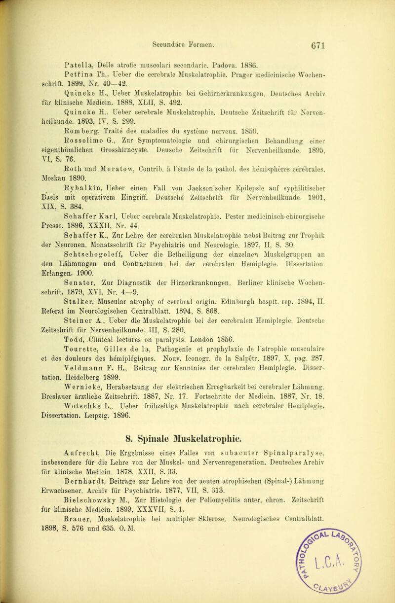 Patella, Delle atrofie museolari seeondarie. Padova. 1886. Petfina Th.. üeber die cerebrale Muskelatropliie. Präger medieiniselie Wochen- schrift. 1899, Nr. 40—42. Quincke H., Ueber Muskelatrophie bei Gehirnerkrankungen. Deutseiies Archiv für klinische Medicin. 1888, XLII, S. 492. Quincke H., Ueber cerebrale Muskelatrophie. Deutsehe Zeitschrift für Nerven- heilkunde. 1893, lY, S. 299. Romberg, Tratte des maladies du Systeme nerveux. 1850. Rossolimo G., Zur Symptomatologie und chirurgischen Behandlung einer eigenthümlichen Grosshirncyste. Deusche Zeitschrift für Nervenheilkunde. 1895. VI, S. 76. Roth und Muratow, Contrib. a 1 etude de la pathol. des hemispheres cerebrales. Moskau 1890. Rybalkin, Ueber einen Fall von Jaekson'seher Epilepsie auf syphilitischer Basis mit operativem Eingriff. Deutsche Zeitschrift für Nervenheilkunde. 1901, XIX, S. 384. Schaffer Karl, Ueber cerebrale Muskelatrophie. Pester medicinisch-ehirurgische Presse. 1896, XXXII, Nr. 44. Sehaffer K., Zur Lehre der cerebralen Muskelatrophie nebst Beitrag zur Trophik der Neuronen. Monatsschrift für Psychiatrie und Neurologie. 1897, II, S. 30. Schtschogoleff, Ueber die Betheiligung der einzelnen Muskelgruppen an den Lähmungen und Contracturen bei der cerebralen Hemiplegie. Dissertation. Erlangen. 1900. Senator, Zur Diagnostik der Hirnerkrankungen. Berliner klinische Wochen- schrift. 1879, XVI, Nr. 4—9. Stalker, Muscular atrophy of cerebral origin. Edinburgh hospit. rep. 1894, II. Referat im Neurologischen Centraiblatt. 1894, S. 868. Steiner A., Ueber die Muskelatrophie bei der cerebralen Hemiplegie. Deutsche Zeitschrift für Nervenheilkunde. III, S. 280. Todd, Clinical leetures on paralysis. London 1856. Tourette, Gilles de la, Pathogenie et prophylaxie de Tatrophie musculaire et des douleurs des hemiplegiques. Nouv. Iconogr. de la Salpetr. 1897, X, pag. 287. Veldmann F. H., Beitrag zur Kenntniss der cerebralen Hemiplegie. Disser- tation. Heidelberg 1899. Wernieke, Herabsetzung der elektrischen Erregbarkeit bei cerebraler Lähmung. Breslauer ärztliche Zeitschrift. 1887, Nr. 17. Fortsehritte der Medicin. 1887, Nr. 18. Wotschke L., Ueber frühzeitige Muskelatrophie nach cerebraler Hemiplegie. Dissertation. Leipzig. 1896. 8. Spinale Muskelatrophie. Aufrecht, Die Ergebnisse eines Falles von subaeuter Spinalparalyse, insbesondere für die Lehre von der Muskel- und Nervenregeneration, Deutsches Archiv für klinische Medicin. 1878, XXII, S. 33. Bernhardt, Beiträge zur Lehre von der acuten atrophischen (Spinal-) Lähmung Erwachsener. Archiv für Psychiatrie. 1877, VII, S. 313. Bielschowsky M., Zur Histologie der Poliomyelitis anter. chron. Zeitschrift für klinische Medicin. 1899, XXXVII, S. 1. Brauer, Muskelatrophie bei multipler Sklerose. Neurologisches Centraiblatt. 1898, S. 576 und 635. 0. M. L.G