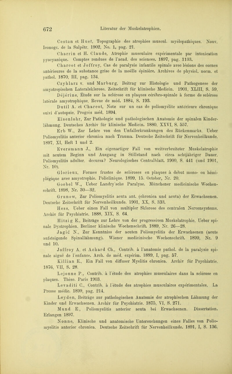 Oes tan et Huet, Topographie des atropliies miiseiü. iiij^elopatliiques. Noiiv. leonogr. de la Salpetr. 1902, No. 1, pag. 21. Cliarrin et H. Claude, Atropliie museulaire experimentale par intoxieation pyoeyanique. Comptes rendues de l'aead. des seienees. 1897, pag. 1133. Cliareot et Joffroy, Gas de paralysie infantile spinale avee lesions des eornes anterieures de la substanee grise de la moelle epiniere. Arehives de physiol. norm, et pathol. 1870, III, pag. 134. Ozyhlarz v. und Marburg, Beitrag zur Histologie und Pathogenese der amyotropisehen Lateralsklerose. Zeitschrift für klinische Medicin. 1901, XLIII, S. 59. Dejerine, Etüde sur la sclerose en plaques eerebro-spinale ä forme de selerose laterale amyotrophique. Bevue de med. 1884, S. 193. Dutil A. et Ohareot, Note sur un eas de poliomyelite anterieure chronique suivi d'autopsie, Progres med. 1894. Eisenlohr, Zur Pathologie und pathologischen Anatomie der spinalen Kinder- lähmung. Deutsches Archiv für klinische Medicin. 1880, XXVI, S. 557, Erb W., Zur Lehre von den Unfallerkrankungen des Eückenmarks. lieber Poliomyelitis anterior chronica nach Trauma. Deutsehe Zeitschrift für Nervenheilkunde. 1897, XI, Heft 1 und 2. Eversmann J., Ein eigenartiger Fall von weitverbreiteter Muskelatrophie mit acutem Beginn und Ausgang in Stillstand nach circa achtjähriger Dauer. Poliomyelitis adultor. decursa? Neurologisches Centraiblatt. 1900, S. 441 (und 1901, Nr. 10). Glorieux, Eormes frustes de scleroses en plaques ä debut mono- ou hemi- plegique avec amyotrophie. Policlinique. 1899, 15. Oetober, Nr. 20. Groebel W., Ueber Landry'sche Paralyse. Münchener medicinisehe Wochen- schrift. 1898, Nr. 30-32. Grunow, Zur Poliomyelitis acuta ant. (chronica und acuta) der Erwachsenen. Deutsche Zeitschrift für Nervenheilkunde. 1901, XX, S. 333. Hess, Ueber einen Fall von multipler Sklerose des centralen Nervensystems. Archiv für Psychiatrie. 1888, XIX, S. 64. Hitzig E., Beiträge zur Lehre von der progressiven Muskelatrophie. Ueber spi- nale Dystrophien. Berliner klinische Wochenschrift. 1889, Nr. 26—28. Jagic N., Zur Kenntniss der acuten Poliomyelitis der Erwachsenen (acute aufsteigende Spinallähmung). Wiener medicinisehe Wochenschrift. 1899, Nr. 9 und 10. Joffroy A. et Achard Ch., Contrib. ä l'anatomie pathol. de la paralysie spi- nale aigue de Tenfance. Arch. de med. experim. 1889, I, pag. 57. Killian E., Ein Fall von diffuser Myelitis chronica. Archiv für Psychiatrie. 1876, VII, S. 28. Lejonne P., Contrib. ä letude des atrophies musculaires dans la sclerose en plaques. These. Paris 1903. Levaditi 0., Contrib. ä l'etude des atrophies musculaires expe'rimentales. La Presse medic. 1899, pag. 214. Leyden, Beiträge zur pathologischen Anatomie der atrophischen Lähmung der Kinder und Erwachsenen. Archiv für Psychiatrie. 1875, VI, S. 271. Mund E., Poliomyelitis anterior acuta bei Erwachsenen. Dissertation. Erlangen 1897. Nonne, Klinische und anatomische Untersuchungen eines Falles von Polio- myelitis anterior chronica. Deutsche Zeitschrift für Nervenheilkunde. 1891, I, S. 136.