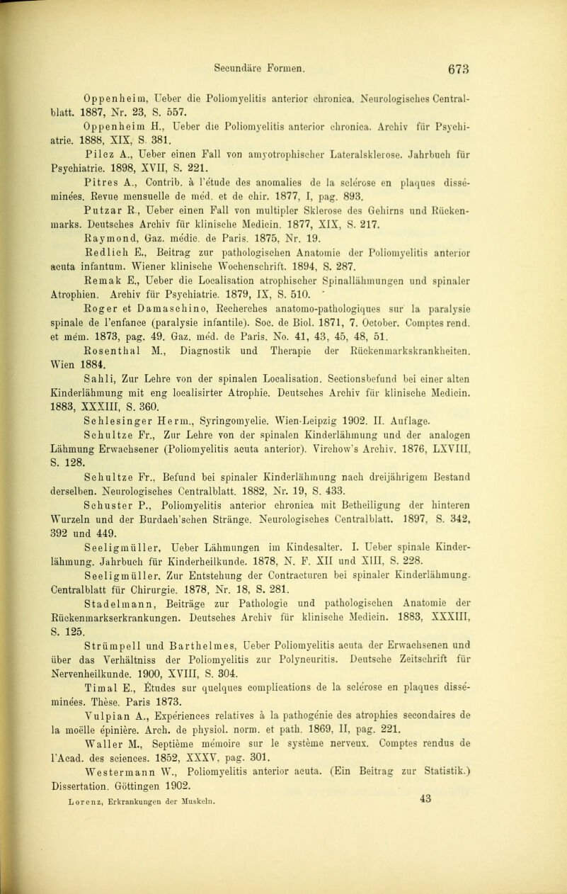 Oppenheim, Ueber die Poliomyelitis anterior chronica. Neurologisches Central- blatt. 1887, Nr. 23, S. 557. Oppenheim H., Ueber die Poliomyelitis anterior chronica. Archiv für Psychi- atrie. 1888, XIX, S. 381. Pilez A., Ueber einen Fall von amyotrophiselier Lateralsklerose. Juhrbncli für Psychiatrie. 1898, XVII, S. 221. Pitres A., Contrib. ä Tetiide des anomalies de la sclerose en plaques disse- mine'es. Revue mensuelle de med. et de chir. 1877, I, pag. 893. Piitzar R., Ueber einen Fall von multipler Sklerose des Gehirns und Rücken- marks. Deutsches Archiv für klinische Medicin. 1877, XIX, S. 217. Raymond, Gaz. medie. de Paris. 1875, Nr. 19. Redlich F., Beitrag zur pathologischen Anatomie der Poliomyelitis anterior acuta infantum. Wiener klinische Wochenschrift. 1894, S. 287. Remak F., Ueber die Loealisation atrophischer Spinallähmungen und spinaler Atrophien. Archiv für Psychiatrie. 1879, IX, S. 510.  Roger et Damaschino, Reeherches anatomo-pathologiques sur la paralysie spinale de l'enfance (paralysie infantile). Soc. de Riol. 1871, 7. Oetober. Comptes rend. et mem. 1873, pag. 49. Gaz. med. de Paris. No. 41, 43, 45, 48, 51. Rosenthal M., Diagnostik und Therapie der Rückenmarkskrankheiten, Wien 1884. Sahli, Zur Lehre von der spinalen Loealisation. Sectionsbefund bei einer alten Kinderlähmung mit eng localisirter Atrophie. Deutsches Archiv für klinische Medicin. 1883, XXXIII, S. 360. Sehlesinger Herrn., Syringomyelie. Wien-Leipzig 1902. II. Auflage. Schultze Fr., Zur Lehre von der spinalen Kinderlähmung und der analogen Lähmung Erwachsener (Poliomyelitis acuta anterior). Virehow's Archiv. 1876, LXVIII, S. 128. Schultze Fr., Befund bei spinaler Kinderlähmung nach dreijährigem Bestand derselben. Neurologisches Centraiblatt. 1882, Nr. 19, S. 433. Schuster P., Poliomyelitis anterior chronica mit Betheiligung der hinteren Wurzeln und der Burdach'sehen Stränge. Neurologisches Centraiblatt. 1897, S. 342, 392 und 449. Seeligmüller, Ueber Lähmungen im Kindesalter. I. Ueber spinale Kinder- lähmung. Jahrbuch für Kinderheilkunde. 1878, N. F. XII und XIII, S. 228. Seeligmüller, Zur Entstehung der Contracturen bei spinaler Kinderlähmung. Centraiblatt für Chirurgie. 1878, Nr. 18, S. 281. Stadel mann, Beiträge zur Pathologie und pathologischen Anatomie der Rüekenmarkserkrankungen. Deutsches Archiv für klinische Medicin. 1883, XXXIII, S. 125. Strümpell und Barthelmes, üeber Poliomyelitis acuta der Erwachsenen und über das Yerliältniss der Poliomyelitis zur Polyneuritis. Deutsche Zeitschrift für Nervenheilkunde. 1900, XVIII, S. 304. Timal E., Stüdes sur quelques complications de la sclerose en plaques disse- minees. These. Paris 1873. Vulpian A., Experiences relatives ä la pathogenie des atrophies secondaires de la moelle epiniere. Arch. de physiol. norm, et path. 1869, II, pag. 221. Waller M., Septieme memoire sur le Systeme nerveux. Comptes rendus de PAead. des scienees. 1852, XXXV, pag. 301. Westermann W., Poliomyelitis anterior acuta. (Ein Beitrag zur Statistik.) Dissertation. Göttingen 1902. Lorenz, Erkrankungen der Muskeln. 43