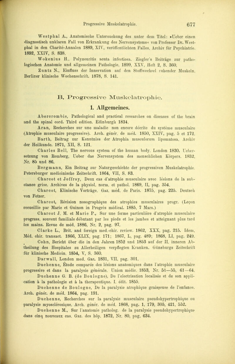 Progressive Muskelatropliie. 577 Westphal A., Anatomische Untersuchung des unter dem Titel: »Uebcr einen diagnostisch unklaren Fall von Erkrankung des Nervensystems« von Professor Dr. West- phal in den Oharite-Annalen 1889, XIV, veröffentlichten Falles. Archiv für Psychiatrie. 1892, XXIV, S. 838. Wokenius H., Polyneuritis acuta infeetiosa. Ziegler's Beiträge zur })atlio- iogisehen Anatomie und allgemeinen Pathologie. 1899, XXV, Heft 2, S. 360. Ziintz N., Einfluss der Innervation auf den Stoff\vech?el ruhender Muskeln. Berliner klinische Wochenschrift. 1878, S. 141. B. Progressive Miiskclatrophie. 1. AlJgemeines. Abercrombie, Pathological and praetical researehes on diseases of the brain and the spinal eord. Third edition. Edinburgh 1834. Aran, Reeherches sur une maladie non encore decrite du Systeme musculaire (Atrophie musculaire progressive). Arch. gener. de med. 1850, XXIV, pag. 5 et 172. Barth, Beitrag zur Kenntniss der Atrophia musculorum lipomatosa. Archiv der Heilkunde. 1871, XII, S. 121. Charles Bell, The nervous systera of the human body. London 1830. Ueber- «etzung von Romberg, Ueber das Nervensystem des menschlichen Körpers. 1832, Nr. 85 und 86. Bergmann, Ein Beitrag zur Naturgeschichte der progressiven Muskelatrophie. Petersburger medieinische Zeitschrift. 1864, VII, S. 83. Chareot et Joffroy, Deux eas d'atrophie musculaire avec lesions de la sub- stanee grise. Archives de la physiol. norm, et pathol. 1869, II, pag. 354. Oharcot, Klinische Vorträge. Gaz. med. de Paris. 1875, pag. 225. Deutsch von Fetzer. Chareot, Revision nosographique des atrophies musculaires progr. (Le^on recueillie par Marie et Guinon in Progres medical. 1885, 7 Mars.) Chareot J. M. et Marie P., Sur une forme partieuliere d'atrophie musculaire progress. souvent familiale debutant par les pieds et les jambes et atteignant plus tard les mains. Revue de med. 1886, Nr. 2, pag. 97. Clarke L., Brit. and foreign med.-ehir. review. 1862, XXX, pag. 215. Idem, Med. ehir. transaet. 1866, XLIX, pag. 171; 1867, L, pag. 489; 1868, LI. pag. 249. Cohn, Bericht über die in den Jahren 1852 und 1853 auf der II. inneren Ab- theilung des Hospitales zu Allerheiligen verpflegten Kranken. Günsburgs Zeitschrift für klinische Mediein. 1854, V, S. 360. Darwall, London med. Gaz. 1831, VII, pag. 301. Duchenne, iltüde comparee des lesions anatomiques dans l atrophie musculaire progressive et dans la paralysie generale. Union medie. 1853, Nr. 51—55, 61—64. Duchenne G. B. (de Boulogne), De Telectrisation loealisee et de son appli- •eation ä la pathologie et ä la therapeutique. I. e'dit. 1855. Duchenne de Boulogne, De la paralysie atrophique graisseuse de l'enfanee. Arch. gener. de me'd. 1864, pag. 191. Duchenne, Reeherches sur la paralysie musculaire pseudohypertrophique ou paralysie myosclerosique. Arch. gener. de med. 1868, pag. 1, 179, 305, 421, 552. Duchenne M., Sur Tanatomie patholog. de la paralysie pseudohypertrophique -dans einq nouveaux cas. Gaz. des hop. 1872, Nr. 80, pag. 634.