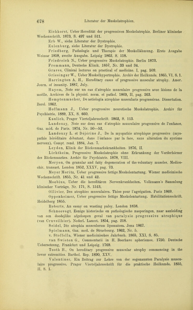 Eielihorst, Ueber Heredität der progressiven Muskelatrophie. Berliner klinische Wochenschrift. 1873, S. 497 und 511. Erb W., siehe Literatur der Dystrophie. Eulen bürg, siehe Literatur der Dystrophie. Fried barg, Pathologie und Therapie der Muskellähmung. Erste Ausgabe Weimar 1858, zweite Ausgabe. Leipzig 1862. S. 118. Friedreieh N., Ueber progressive Muskelatrophie. Berlin 1873. Frommann, Deutsche Klinik. 1857, Nr. 33 und 34. Graves, Clinicai leetures on praetieal of medicine. I, pag. 509. Griesinger W., Ueber Muskelhypertrophie. Archiv der Heilkunde. 1865, VI, S. 1. Har ring ton A. H., Hereditary eases of progressive muscular atrophy. Amer. Journ. of insanity. 1887, July. Hayem, JSIote sur un cas d'atrophie museulaire progressive avee lesions de la moeile. Archives de la physiol. norm, et pathol. 1869, II, pag. 263. Hemptenmacher, De aetiologia atrophiae muscularis progressivae. Dissertation. Berol. 1862. Hoff mann J., Ueber progressive neurotische Muskelatrophie. Archiv für Psychiatrie. 1889, XX, S. 660. Kau Ii eh, Prager Vierteljahrsschrift. 1862, S. 113. Landouzy, Note sur deux cas d'atrophie museulaire progressive de l'enfance. Gaz. med. de Paris. 1874, Nr. 50—52. Landouzy L. et Dejerine J., De la myopathie atrophique progressive (myo- pathie hereditaire debutant, dans l'enfance par la face, sans alteration du Systeme nerveux). Compt. rend. 1884, Jan. 7. Leyden, Klinik der Rückenmarkskrankheiten. 1876, II. Lichtheim, Progressive Muskelatrophie ohne Erkrankung der Vorderhörner des Rückenmarkes. Archiv für Psychiatrie. 1878, VIII. Meryon, On granulär and fatty degeneration of thevoluntary muscles. Medico- ehir. transaet. London 1852, XXXV, pag. 73. Meyer Moritz, Ueber progressive fettige Muskelentartung, Wiener medicinisehe Wochenschrift. 1855, Nr. 41 und 42. Moebius, Ueber die hereditären Nervenkrankheiten. Volkmann's Sammlung klinischer Vorträge. Nr. 171, S. 1513. Olli vier, Des atrophies musculaires. These pour l'agregation. Paris 1869. Oppenheim er, Ueber progressive fettige Muskelentartung. Habilitationsschrift. Heidelberg 1855. Roberts, An essay on v^^asting palsy. London 1858. Schneevogt, Eenige historische en pathologische nasporingen, naar aanleiding van een doodejlike afgeloopen geval van paralysie progressive atrophique (van Oruveilhier). Nederl. Laneet. 1854, pag. 218. Seidel, Die atrophia musculorum lipomatosa. Jena 1867. Spiel mann, Gaz. med. de Strasbourg. 1862, Nr. 5, V. Stoffella, Wiener medicinisehes Jahrbuch. 1865, XXI, S. 85. van Swieten G., Commentarii in H. Boerhave aphorismos. 1750. Deutsehe Uebersetzung, Frankfurt und Leipzig. 1769. Tooth H., On hereditary progressive muscular atrophy commencing in the lower extremities. Barthol. Rep. 1890, XXV. Valentiner, Ein Beitrag zur Lehre von der sogenannten Paralysie museu- laire progressive. Prager Vierteljahrssehrift für die praktische Heilkunde. 1855, H, S. 1.