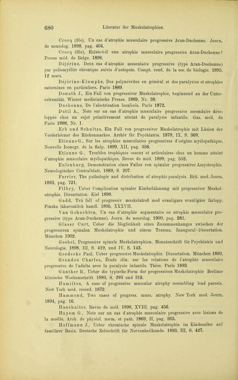 Croeq (fils), ün eas d'atrophie museulaire progressive Aran-Duehenne. Joiirn. de neurolog. 1898, pag. 404. Croeq (fils), Existe-t-il ime atrophie museulaire progressive Aran-Duehenne? Presse med. de Beige. 1898. Dejerine, Deux eas d'atrophie museulaire progressive (type Aran-Duehenne) par poliomyelite ehronique suivis d'autopsie. Compt. rend. de la soe. de biologie. 1895, 12 mars, Dejerine-Klumpke, Des polynevrites en general et des paralysies et atrophies saturnines en particuliers. Paris 1889. Donath J., Ein Fall von progressiver Muskelatrophie, beginnend an der Unter- extremität. Wiener medieinisehe Presse. 1889, Nr. 38. Duehenne, De l'eleetrisation loealisee. Paris 1872. Dutil A., Note sur un eas d'atrophie museulaire progressive seeondaire deve- loppee ehez un sujet primitivement atteint de paralysie infantile. Graz. med. de Paris 1888, Nr. 1. -Erb und Sehultze, Ein Fall von progressiver Muskelatrophie mit Läsion der Vorderhörner des Rüekenmarkes. Archiv für Psyehiatrie. 1879, IX, S. 369. EtienneGr., Sur les atrophies museulaires progressives d'origine myelopathique. Nouvelle leonogr. de la Salp. 1899, XII, pag. 358. Etienne Gr, Troubles trophiques osseux et artieulaires ehex un homme atteint d'atrophie museulaire myelopathique. Revue de med. 1899, pag. 552. Eulenburg, Demonstration eines Falles von spinaler progressiver Amyotrophie. Neurologisches Centraiblatt. 1889, S. 207. Ferrier, The pathologie and distribution of atrophie paralysis. Brit. med. Journ. 1893, pag. 721. Filbry, Ueber Complieation spinaler Kinderlähmung mit progressiver Muskel- atrophie. Dissertation. Kiel 1898. Gadd, Tvä fall of progressiv muskelatrofi med svanligare svanligäre färlopp. Finska läkaresällok handl. 1895, XXXVII. Van Gi-ehuehten, Un eas d'atrophie segmentaire ou atrophie museulaire pro- gressive (type Aran-Duehenne). Journ. de neurolog. 1900, pag. 281. Glaser Curt, Ueber die Möglichkeit eines Zusammenhanges zwischen der progressiven spinalen Muskelatrophie und einem Trauma. Inaugural-Dissertation. München 1902. Goebel, Progressive spinale Muskelatrophien. Monatsschrift für Psychiatrie und Neurologie. 1898, III, S. 419, und IV, S. 143. Goedecke Paul, Ueber progressive Muskelatrophie. Dissertation. München 1899, Grandou Charles, Illtude clin. sur les relations de l'atrophie museulaire progressive de l'adulte avec la paralysie infantile. These. Paris 1893. Günther R., Ueber die tj^pische Form der progressiven Muskelatrophie Berliner klinische Wochenschrift. 1883, S. 293 und 315. Hamilton, A case of progressive museular atrophy resembling lead paresis. New York med. record. 1872. Hammond, Two cases of progress. muse. atrophy. New York med. Journ. 1894, pag. 16. Haushalter, Revue de med. 1898, XVIII, pag. 456. Hayem G., Note sur un eas d'atrophie museulaire progressive avec lesions de la moelle. Areh. de physiol. norm, et path. 1869, II, pag. 263. Hoffmann J., Ueber chronische spinale Muskelatrophie im Kindesalter auf familärer Basis. Deutsehe Zeitschrift für Nervenheilkunde. 1893, III, S. 427.