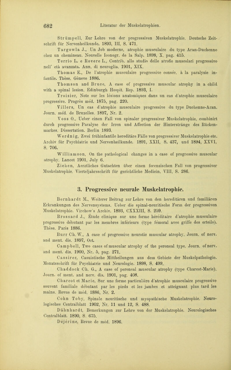 Strümpell, Zur Lehre von der progressiven Muskelatrophie. Deutsehe Zeit- schrift für Nervenheilkunde. 1893, III, S. 471. Targowla J., Un Job moderne, atrophie museulaire du type Aran-Duehenne- ehez un ehemineau. Nouvelle leonogr. de la Salp. 1898, X, pag. 415. Terrio L. e Eovere L., Contrib. allo studio delle atrofie museolari progressive- neir etä avanzata. Ann. di neuroglia. 1901, XIX. Thomas E., De l'atrophie museulaire progressive eonsee. a la paralysie in- fantile. These. Geneve 1886. Thomson and Bruce, A ease of progressive muscular atrophy in a ehild with a spinal lesion. Edinburgh Hospit. Eep. 1893, 1. Troisier, Note sur les lesions anatomiques dans un cas d'atrophie museulaire- progressive. Progres med. 1875, pag. 220. Villers, Un cas d'atrophie museulaire progressive du type Duehenne-Aran. Journ. med. de Bruxelles. 1897, Nr. 2. Voss 0., Ueber einen Fall von spinaler progressiver Muskelatrophie, combinirt durch progressive Paralyse der Irren und Affection der Hinterstränge des Eüeken- markes. Dissertation. Berlin 1898. Werdnig, Zwei frühinfantile hereditäre Fälle von progressiver Muskelatrophie ete> Archiv für Psychiatrie und Nervenlieilkunde. 1891, XXII, S. 437, und 1894, XXVI, S. 706. Willi am son, On the pathological changes in a ease of progressive muscular atrophy. Laneet 1901, July 6. Ziehen, Aerztliches Gutachten über einen forensischen Fall von progressiver Muskelatrophie. Vierteljahrsschrift für gerichtliche Mediein. VIII, S. 286. 3. Progressive neurale Muskelatropliie. Bernhardt M., Weiterer Beitrag zur Lehre von den hereditären und familiäre» Erkrankungen des Nervensystems. Ueber die spinal-neuritische Form der progressiven Muskelatrophie. Virchow's Archiv. 1893, CXXXIII, S. 259. Brossard J., Etüde elinique sur une forme hereditaire d'atrophie museulaire- progressive debutant par les membres inferieurs (tj^pe femoral avee griffe des orteils). These. Paris 1886. Burr Ch. W., A ease of progressive neurotie muscular atrophy. Journ. of nerv, and ment. dis. 1897, Oct. Campbell, Two cases of muscular atrophy of the peroneal t^^pe. Journ. ofnerv- and ment. dis. 1900, Nr. 5, pag. 271. Cassirer, Casuistische Mittheilungen aus dem Gebiete der Muskelpathologie. Monatsschrift für Psychiatrie und Neurologie. 1898, S. 499. Chaddock Ch. G., A ease of peroneal muscular atrophy (type Charcot-Marie).. Journ. of ment. and nerv. dis. 1901, pag. 408. Charcot et Marie, Sur une forme particuliere d'atrophie museulaire progressive souvent familiale debutant par les pieds et les jambes et atteignant plus tard les- mains. Revue de med. 1886, Nr. 2. Cohn Toby, Spinale neuritische und myopathische Muskelatrophie. Neuro- logisches Centraiblatt 1902, Nr. 11 und 12, S. 488. Dähnhardt, Bemerkungen zur Lehre von der Muskelatrophie. Neurologisches Centralblatt. 1890, S. 675. Dejerine, Revue de med. 1896.