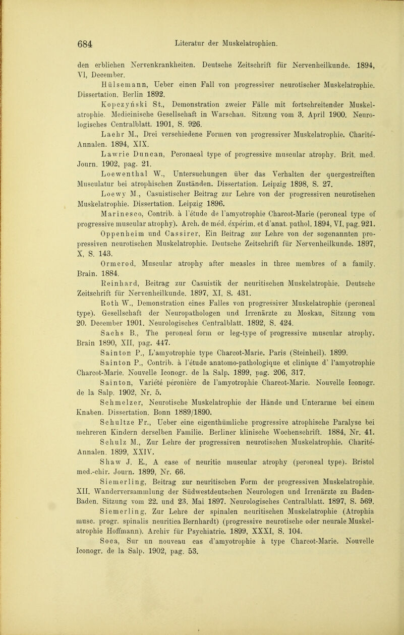 den erbliehen .Nervenkrankheiten. Deutsehe Zeitschrift für Nervenheilkunde. 1894, VI, Deeember. Hülsemann, Ueber einen Fall von progressiver neurotischer Muskelatrophie. Dissertation. Berlin 1892. Kopezyriski St., Demonstration zv^^eier Fälle mit fortschreitender Muskel- atrophie. Medicinisehe Gesellschaft in Warschau. Sitzung vom 3. April 1900. Neuro- logisches Centraiblatt. 1901, S. 926. Laehr M., Drei verschiedene Formen von progressiver Muskelatrophie. Charite- Annalen. 1894, XIX. Lawrie Dunean, Peronaeal type of progressive museular atrophy. Brit. med. Journ. 1902, pag. 21. Loewenthal W., Untersuchungen über das Verhalten der quergestreiften Musculatur bei atrophischen Zuständen. Dissertation. Leipzig 1898, S. 27. Loewy M., Casuistischer Beitrag zur Lehre von der progressiven neurotischen Muskelatrophie. Dissertation. Leipzig 1896. Marinesco, Oontrib. ä l'etude de Tamyotrophie Charcot-Marie (peroneal type of progressive museular atrophy). Areh. de med. experim. et d'anat. pathol. 1894, VI, pag. 921. Oppenheim und Gas sirer, Ein Beitrag zur Lehre von der sogenannten pro- pressiven neurotischen Muskelatrophie. Deutsche Zeitschrift für Nervenheilkunde. 1897, X, S. 143. Ormerod, Museular atrophy after measles in three membres of a family. Brain. 1884. Eeinhard, Beitrag zur Gasuistik der neuritisehen Muskelatrophie. Deutsche Zeitschrift für Nervenheilkunde. 1897, XI, S. 431. Roth W., Demonstration eines Falles von progressiver Muskelatrophie (peroneal type). Gesellschaft der Neuropathologen und Irrenärzte zu Moskau, Sitzung vom 20. Deeember 1901. Neurologisches Gentralblatt. 1892, S. 424. Sachs B., The peroneal form or leg-type of progressive museular atrophy. Brain 1890, XII, pag. 447. Sainton P., L'amyotrophie type Gharcot-Marie. Paris (Steinheil). 1899. Sa in ton P., Gontrib. ä l'etude anatomo-pathologique et clinique d' l'amyotrophie Gharcot-Marie. Nouvelle Iconogr. de la Salp. 1899, pag. 206, 317. Sainton, Variete peroniere de l'amyotrophie Gharcot-Marie. Nouvelle Iconogr. de la Salp. 1902, Nr. 5. Schmelzer, Neurotische Muskelatrophie der Hände und Unterarme bei einem Knaben. Dissertation. Bonn 1889/1890. Schnitze Fr., Ueber eine eigenthümliche progressive atrophische Paralyse bei mehreren Kindern derselben Familie. Berliner klinische Wochenschrift. 1884, Nr. 41. Schulz M., Zur Lehre der progressiven neurotischen Muskelatrophie. Gharite- Annalen. 1899, XXIV. Shaw J. E., A case of neuritie museular atrophy (peroneal type). Bristol med.-ehir. Journ. 1899, Nr. 66. Siemerling, Beitrag zur neuritischen Form der progressiven Muskelatrophie. XII. Wanderversammlung der Südv^estdeutsehen Neurologen und Irrenärzte zu Baden- Baden. Sitzung vom 22. und 23. Mai 1897. Neurologisches Gentralblatt. 1897, S. 569. Siemerling, Zur Lehre der spinalen neuritischen Muskelatrophie (Atrophia muse. progr. spinalis neuritiea Bernhardt) (progressive neurotische oder neurale Muskel- atrophie Hoffmann). Archiv für Psychiatrie. 1899, XXXI, S. 104. Soea, Sur un nouveau eas d'amyotrophie ä type Gharcot-Marie. Nouvelle Iconogr. de la Salp. 1902, pag. 53.