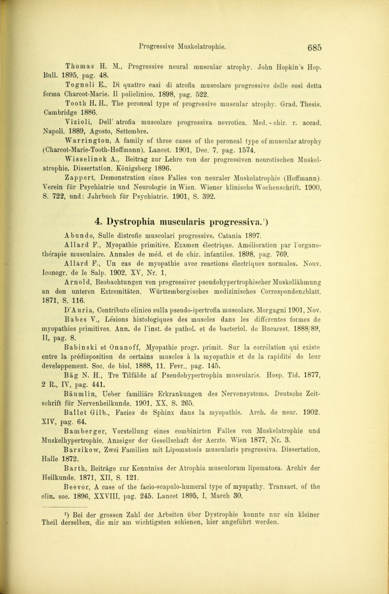 Thomas H. M., Progressive neural museular atroph}-. John Hopkin's Hop. Bull. 1895, pag. 48. Tognoli E., Di quattro easi di atrofia museolare progressive delle eosi detta forma Ohareot-Marie. II polielinico. 1898, pag. 522. Tooth H.H., The peroneal type of progressive museular atrophy. Grad. Thesis. Cambridge 1886. Vizioli, Deir atrofia museolare progressiva nevrotica. Med.-cliir. r. accad. Napoli. 1889, Agosto, Settembre. War rington, A family of three eases of the peroneal type of museular atrophy (Chareot-Marie-Tooth-Hoffmann). Laneet. 1901, Dee. 7, pag. 1574. Wisselinek A., Beitrag zur Lehre von der progressiven neurotischen Muskel- atrophie. Dissertation. Königsberg 1896. Zappert, Demonstration eines Falles von neuraler Muskelatrophie (Hoflfmann). Verein für Psychiatrie und Neurologie in Wien. Wiener klinische Wochenschrift. 1900, S. 722, und: Jahrbuch für Psychiatrie. 1901, S. 392. 4. Dystrophia muscularis progressiva. ) Abundo, Sülle distrofie museolari progressive. Catania 1897. Allard F., Myopathie primitive. Examen electrique. Amelioration par Torgano- therapie musculaire. Annales de med. et de chir. infantiles. 1898, pag. 769. Allard F., ün eas de myopathie avee reaetions electriques normales. Nonv. Iconogr. de le Salp. 1902, XV, Nr. 1. Arnold, Beobachtungen von progressiver pseudohypertrophischer Muskellähmung an den unteren Extremitäten. Württembergisches medizinisches Correspondenzblatt. 1871, S. 116. D'Auria, Contributo elinieo sulla pseudo-ipertrofia museolare. Morgagni 1901, Nov. Babes V., Le'sions histologiques des muscles dans les differentes formes de myopathies primitives. Ann. de Tinst. de pathol. et de baeteriol. de Bucarest. 1888/89, II, pag. 8. Babinski et Onanoff, Myopathie progr. primit. Sur la eorrelation qui existe entre la predisposition de certains muscles ä la myopathie et de la rapidite de leur developpement. Soc. de biol. 1888, 11. Fevr., pag. 145. Bäg N. H., Tre Tilfälde af Pseudohypertrophia muscularis. Hosp. Tid. 1877, 2 R., IV, pag. 441. Bäumlin, Ueber familiäre Erkrankungen des Nervensystems. Deutsehe Zeit- schrift für Nervenheilkunde. 1901, XX, S. 265. Ballet Gilb., Facies de Sphinx dans la myopathie. Areh. de neur. 1902. XIV, pag. 64. Bamberger, Vorstellung eines combinirten Falles von Muskelatrophie und Muskelhypertrophie. Anzeiger der Gesellschaft der Aerzte. Wien 1877, Nr. 3. Barsikow, Zwei Familien mit Lipomatosis muscularis progressiva. Dissertation, Halle 1872. Barth, Beiträge zur Kenntniss der Atrophia musculorum lipomatosa. Archiv der Heilkunde. 1871, XH, S. 121. Beevor, A case of the faeio-scapulo-humeral type of myopathy. Transact. of the Clin. soc. 1896, XXVIII, pag. 245. Laneet 1895, I, March 30. ^) Bei der grossen Zahl der Arbeiten über Dystrophie konnte nur ein kleiner Theil derselben, die mir am wichtigsten schienen, hier angeführt werden.