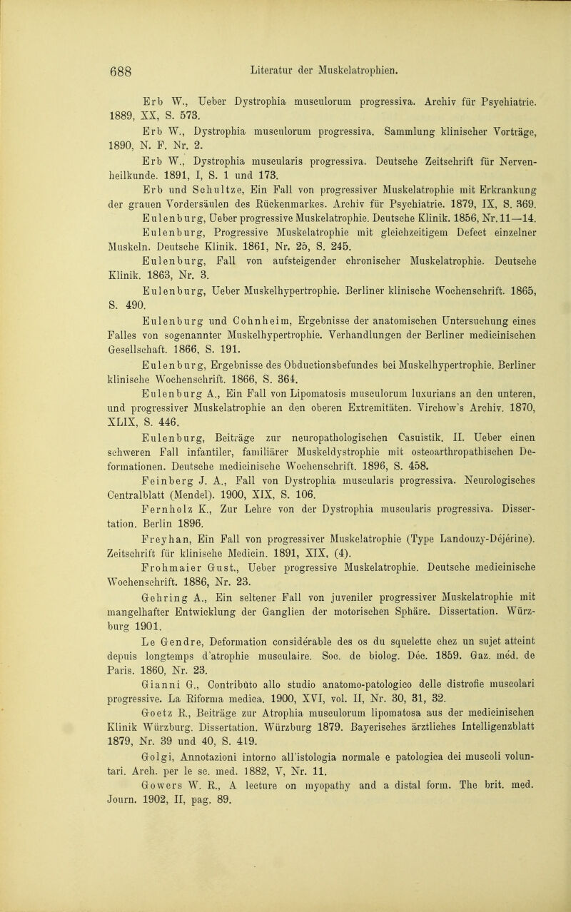 Erb W., Ueber Dystrophia miiseuloruin progressiva. Archiv für Psychiatrie. 1889, XX, S. 573. Erb W., Dystrophia museulorum progressiva. Sammlung klinischer Vorträge, 1890, N. F. Nr. 2. Erb W., Dystrophia muscularis progressiva. Deutsche Zeitschrift für Nerven- heilkunde. 1891, I, S. 1 und 173. Erb und Schnitze, Ein Fall von progressiver Muskelatrophie mit Erkrankung der grauen Yordersäulen des Rückenmarkes. Archiv für Psychiatrie. 1879, IX, S. 369. Eulenburg, Ueber progressive Muskelatrophie. Deutsche Klinik. 1856, Nr. 11—14. Eulenburg, Progressive Muskelatrophie mit gleichzeitigem Defeet einzelner Muskeln. Deutsche Klinik. 1861, Nr. 25, S. 245. Eulen bürg, Fall von aufsteigender chronischer Muskelatrophie. Deutsehe Klinik. 1863, Nr. 3. Eulen bürg, Ueber Muskelhypertrophie. Berliner klinische Wochenschrift. 1865, S. 490. Eulenburg und Cohnheim, Ergebnisse der anatomischen Untersuchung eines Falles von sogenannter Muskelhypertrophie. Verhandlungen der Berliner medicinischen Gesellschaft. 1866, S. 191. Eulenburg, Ergebnisse des Obductionsbefundes bei Muskelhypertrophie. Berliner klinische Wochenschrift. 1866, S. 364. Eulenburg A., Ein Fall von Lipomatosis museulorum luxurians an den unteren, und progressiver Muskelatrophie an den oberen Extremitäten. Virchow's Archiv. 1870, XLIX, S. 446. Eulenburg, Beiträge zur neuropathologisehen Casuistik. II. Ueber einen schweren Fall infantiler, familiärer Muskeldystrophie mit osteoarthropathischen De- formationen. Deutsche medicinische Wochenschrift. 1896, S. 458. Feinberg J. A., Fall von Dystrophia muscularis progressiva. Neurologisches Centralblatt (Mendel). 1900, XIX, S. 106. Pernholz K., Zur Lehre von der Dystrophia muscularis progressiva. Disser- tation. Berlin 1896. Freyhan, Ein Fall von progressiver Muskelatrophie (Type Landouzy-Dejerine). Zeitschrift für klinische Medicin. 1891, XIX, (4). Frohmai er Gust., Ueber progressive Muskelatrophie. Deutsche medicinische Wochenschrift. 1886, Nr. 23. Gehring A., Ein seltener Fall von juveniler progressiver Muskelatrophie mit mangelhafter Entwicklung der Ganglien der motorischen Sphäre. Dissertation. Würz- burg 1901. Le Gendre, Deformation eonsiderable des os du squelette chez un sujet atteint depuis longtemps d'atrophie museulaire. Soc. de biolog. Dec. 1859. Gaz. med. de Paris. 1860, Nr. 23. Gianni G., Contribüto allo studio anatomo-patologico delle distrofie museolari progressive. La Eiforma medica. 1900, XVI, vol. II, Nr. 30, 31, 32. Goetz R., Beiträge zur Atrophia museulorum lipomatosa aus der medicinischen Klinik Würzburg. Dissertation. Würzburg 1879. Bayerisches ärztliches Intelligenzblatt 1879, Nr. 39 und 40, S. 419. Golgi, Annotazioni intorno airistologia normale e patologica dei muscoli volun- tari. Arch. per le sc. med. 1882, V, Nr. 11. Gowers W. ß., A lecture on myopathy and a distal form. The brit. med. Journ. 1902, II, pag. 89.