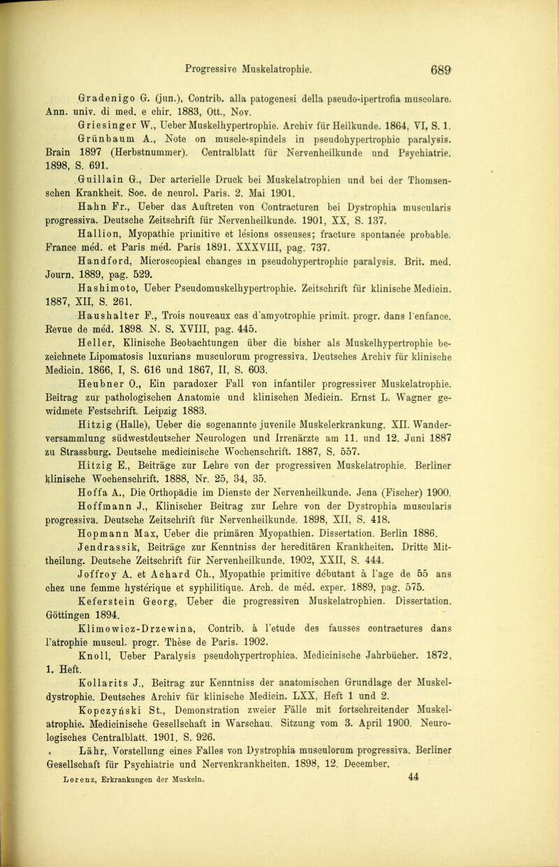 Gradenigo Gr. (jun.), Contrib. alla patogenesi della pseudo-ipertrofia museolare. Ann. univ. di med. e ehir. 1883, Ott., Nov. Griesinger W., Ueber Muskelhypertrophie. Archiv für Heilkunde. 1864, VI, S. 1. Grünbaum A., Note on musele-spindels in pseudohypertrophie paralysis. Brain 1897 (Herbstnummer). Centralblatt für Nervenheilkundc und Psychiatrie. 1898, S. 691. Guillain G., Der arterielle Druck bei Muskelatrophien und bei der Thomsen- sehen Krankheit. Soe. de neurol. Paris. 2. Mai 1901. Hahn Fr., üeber das Auftreten von Oontracturen bei Dystrophia muscularis progressiva. Deutsche Zeitschrift für Nervenheilkunde. 1901, XX, S. 137. Hallion, Myopathie primitive et lesions osseuses; fracture spontanee probable. France med. et Paris med. Paris 1891. XXXVIII, pag. 737. Handford, Mieroscopieal ehanges in pseudohypertrophie paralysis. Brit. med. Journ. 1889, pag. 529. Hashimoto, üeber Pseudomuskelhypertrophie. Zeitschrift für klinische Mediein. 1887, Xn, S. 261. Haushalter F., Trois nouveaux cas d'amyotrophie primit. progr. dans l enfance. Eevue de med. 1898. N. S. XVIII, pag. 445. Heller, Klinische Beobachtungen über die bisher als Muskelhypertrophie be- zeichnete Lipomatosis luxurians musculorum progressiva. Deutsches Archiv für klinische Mediein. 1866, I, S. 616 und 1867, II, S. 603. Heubner 0., Ein paradoxer Fall von infantiler progressiver Muskelatrophie. Beitrag zur pathologischen Anatomie und klinischen Mediein. Ernst L. Wagner ge- widmete Festschrift. Leipzig 1883. Hitzig (Halle), Ueber die sogenannte juvenile Muskelerkrankung. XII. Wander- versammlung südwestdeutscher Neurologen und Irrenärzte am 11. und 12. Juni 1887 zu Strassburg. Deutsehe medieinische Wochenschrift. 1887, S. 557. Hitzig E., Beiträge zur Lehre von der progressiven Muskelatrophie. Berliner klinische Wochenschrift. 1888, Nr. 25, 34, 35. Hoffa A., Die Orthopädie im Dienste der Nervenheilkunde. Jena (Fischer) 1900. Hoffmann J., Klinischer Beitrag zur Lehre von der Dystrophia muscularis progressiva. Deutsche Zeitschrift für Nervenheilkunde. 1898, XII, S. 418. Hopmann Max, üeber die primären Myopathien. Dissertation. Berlin 1886. Jendrassik, Beiträge zur Kenntniss der hereditären Krankheiten. Dritte Mit- theilung. Deutsche Zeitschrift für Nervenheilkunde. 1902, XXII, S. 444. Joffroy A. et Aehard Gh., Myopathie primitive debutant ä Tage de 55 ans ehez une femme hysterique et syphilitique. Areh. de med. exper. 1889, pag. 575. Keferstein Georg, üeber die progressiven Muskelatrophien. Dissertation. Göttingen 1894. Klimowicz-Drzewina, Contrib. ä Tetude des fausses eontractures dans l'atrophie museul. progr. These de Paris. 1902. Knoll, üeber Paralysis pseudohypertrophiea. Medieinische Jahrbücher. 1872, 1. Heft. KoUarits J., Beitrag zur Kenntniss der anatomischen Grundlage der Muskel- dystrophie. Deutsches Archiv für klinische Mediein. LXX, Heft 1 und 2. Kopezynski St., Demonstration zweier Fälle mit fortschreitender Muskel- atrophie. Medieinische Gesellschaft in Warschau. Sitzung vom 3. April 1900. Neuro- logisches Centralblatt. 1901, S. 926. Lähr, Vorstellung eines Falles von Dystrophia musculorum progressiva. Berliner Gesellschaft für Psychiatrie und Nervenkrankheiten. 1898, 12. December. Lorenz, Erkrankungen der Muskeln. 44