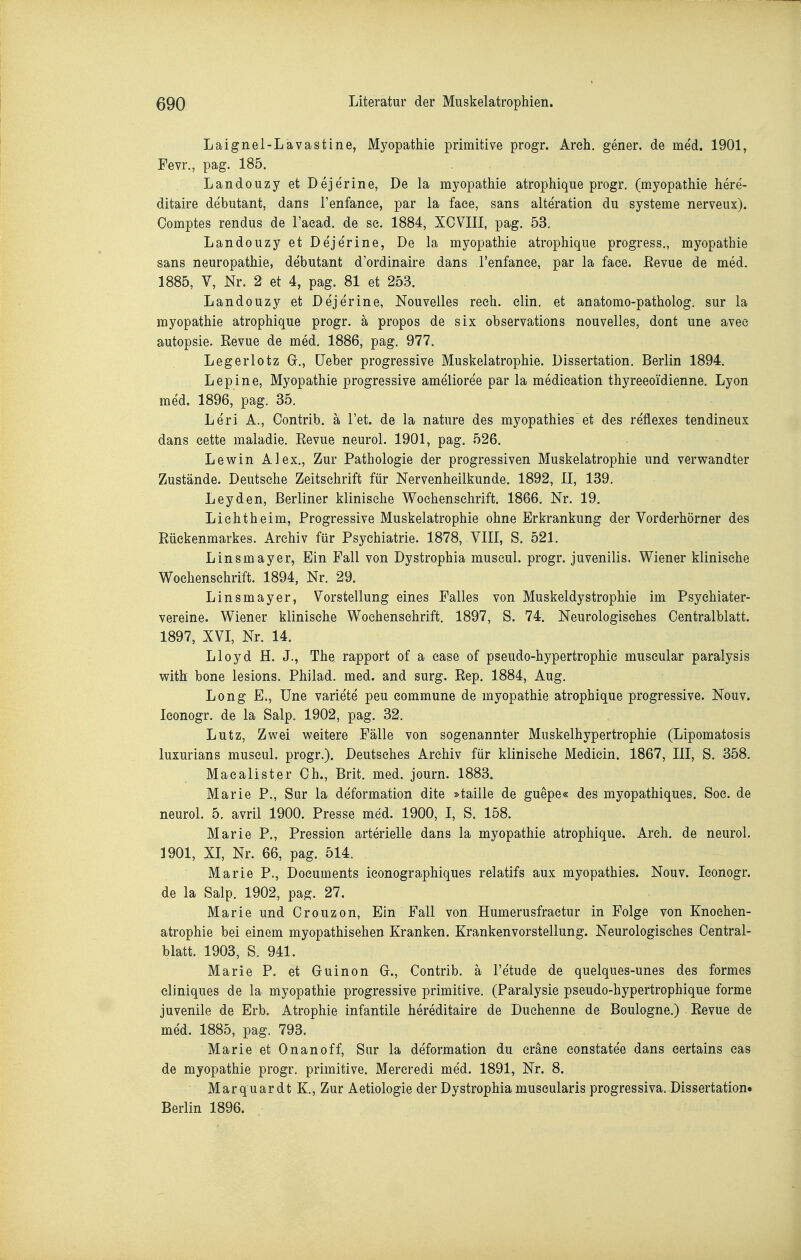 Laignel-Lavastine, Myopathie primitive progr. Areh. gener. de me'd. 1901, Fevr., pag. 185. Landouzy et Dejerine, De la myopathie atrophique progr. (myopathie here- ditaire debutant, dans l'enfanee, par la face, sans alteration du Systeme nerveux). Comptes rendus de l'aead. de se. 1884, XOVIII, pag. 53. Landouzy et Deje'rine, De la myopathie atrophique progress., myopathie sans neuropathie, debutant d'ordinaire dans l'enfanee, par la face. Eevue de med. 1885, V, Nr. 2 et 4, pag. 81 et 253. Landouzy et Dejerine, Nouvelles reeh. elin. et anatomo-patholog. sur la myopathie atrophique progr. ä propos de six observations nouvelles, dont une avee autopsie. Revue de med. 1886, pag, 977. Legerlotz G., üeber progressive Muskelatrophie. Dissertation, Berlin 1894. Lepine, Myopathie progressive amelioree par la medieation thyreeoidienne. Lyon med. 1896, pag. 35. Leri A., Oontrib. ä l'et. de la nature des myopathies et des re'flexes tendineux dans cette maladie. Revue neurol. 1901, pag. 526. Levsrin Alex,, Zur Pathologie der progressiven Muskelatrophie und verwandter Zustände. Deutsehe Zeitschrift für Nervenheilkunde. 1892, II, 139, Leyden, Berliner klinische Wochenschrift. 1866. Nr. 19. Licht heim, Progressive Muskelatrophie ohne Erkrankung der Vorderhörner des Rückenmarkes. Archiv für Psychiatrie. 1878, YIII, S. 521. Linsmayer, Ein Fall von Dystrophia museul. progr. juvenilis. Wiener klinische Wochenschrift. 1894, Nr. 29. Linsmayer, Vorstellung eines Falles von Muskeldystrophie im Psychiater- vereine. Wiener klinische Wochenschrift. 1897, S. 74. Neurologisches Oentralblatt. 1897, XVI, Nr. 14. Lloyd H. J., The rapport of a ease of pseudo-hypertrophic muscular paralysis with bone lesions. Philad. med. and surg. Rep. 1884, Aug, Long E., Une variete peu commune de myopathie atrophique progressive. Nouv. leonogr. de la Salp, 1902, pag. 32. Lutz, Zwei weitere Fälle von sogenannter Muskelhypertrophie (Lipomatosis luxurians museul. progr.). Deutsches Archiv für klinische Medicin. 1867, III, S. 358. Macalister Oh., Brit. med. journ. 1883. Marie P., Sur la deformation dite »taille de guepe« des myopathiques. Soc. de neurol. 5. avril 1900. Presse med. 1900, I, S. 158. Marie P., Pression arterielle dans la myopathie atrophique. Arch. de neurol. 1901, XI, Nr. 66, pag. 514. Marie P., Documents iconographiques relatifs aux myopathies. Nouv. Iconogr. de la Salp. 1902, pag. 27. Marie und Orouzon, Ein Fall von Humerusfraetur in Folge von Knoehen- atrophie bei einem myopathisehen Kranken. Krankenvorstellung. Neurologisches Oentral- blatt. 1903, S. 941. Marie P. et Guinon G., Oontrib. ä l'etude de quelques-unes des formes eliniques de la myopathie progressive primitive. (Paralysie pseudo-hypertrophique forme juvenile de Erb. Atrophie infantile hereditaire de Duchenne de Boulogne.) Revue de med. 1885, pag. 793. Marie et Onanoff, Sur la deformation du cräne constatee dans eertains cas de myopathie progr, primitive. Mereredi med. 1891, Nr. 8. Marquardt K., Zur Aetiologie der Dystrophia muscularis progressiva. Dissertationo Berlin 1896.