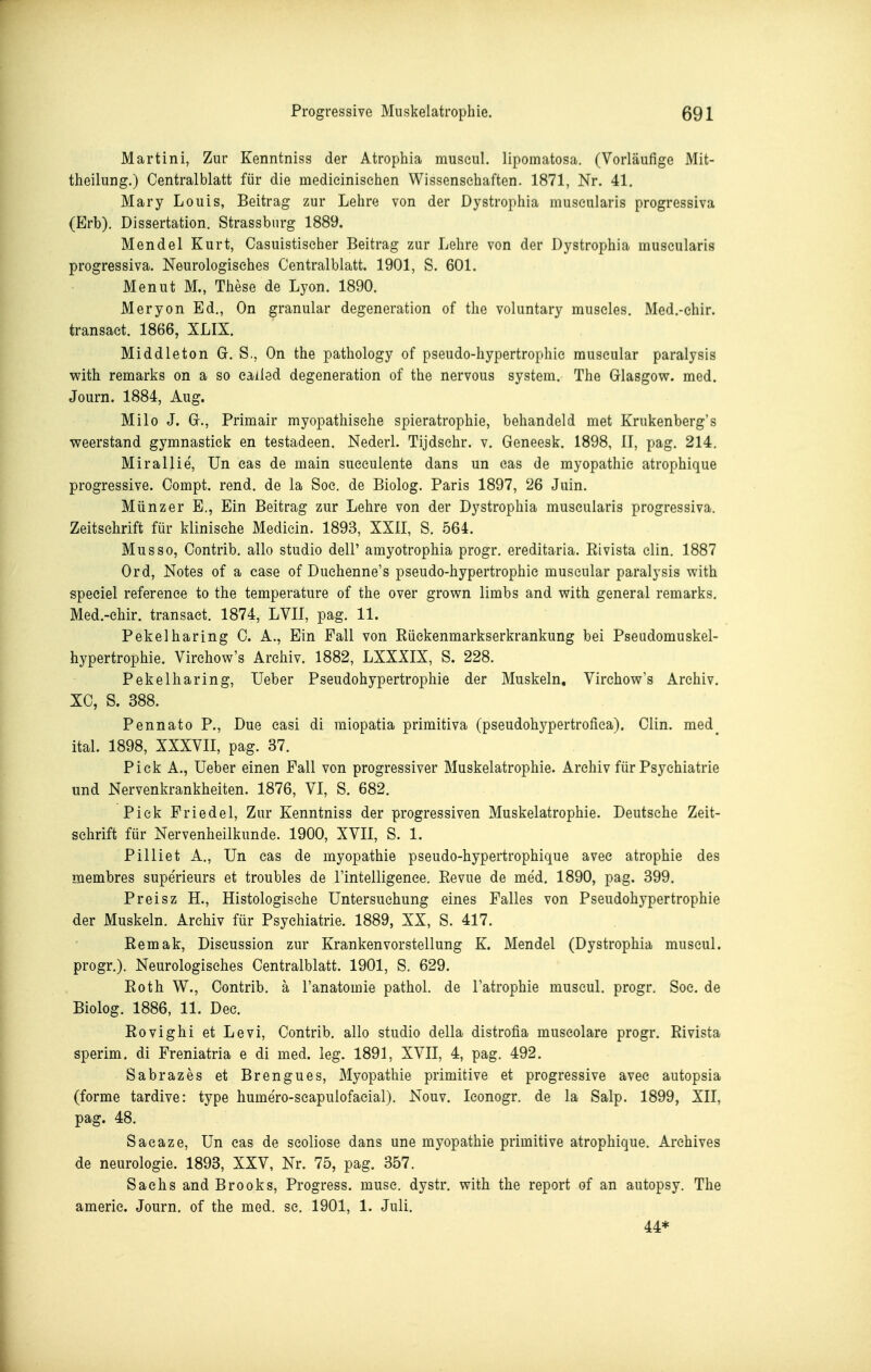 Martini, Zur Kenntniss der Atrophia museul. lipomatosa. (Vorläufige Mit- tlieilung.) Centralblatt für die medieinisehen Wissensehaften. 1871, Nr. 41. Mary Louis, Beitrag zur Lehre von der Dystrophia museularls progressiva (Erb). Dissertation. Strassbnrg 1889. Mendel Kurt, Casuistischer Beitrag zur Lehre von der Dystrophia museularis progressiva. Neurologisches Centralblatt. 1901, S. 601. Menut M., These de Lyon. 1890. Meryon Ed., On granulär degeneration of the voluntary museles. Med.-chir. transaet. 1866, XLIX. Middleton G. S., On the pathology of pseudo-hypertrophie museular paralysis with remarks on a so eailed degeneration of the nervous System. The Glasgow, med. Journ. 1884, Aug. Milo J. G., Primair myopathisehe spieratrophie, behandeld met Krukenberg's weerstand gymnastiek en testadeen. Nederl. Tijdsehr. v. Geneesk. 1898, II, pag. 214. Mirallie', Un cas de main sueeulente dans un cas de myopathie atrophique progressive. Oompt. rend. de la Soe. de Biolog. Paris 1897, 26 Juin. Münz er E., Ein Beitrag zur Lehre von der Dystrophia museularis progressiva. Zeitschrift für klinische Mediein. 1893, XXII, S. 564. Mus so, Contrib. allo studio dell' amyotrophia progr. ereditaria. Eivista clin. 1887 Ord, Notes of a case of Duchenne's pseudo-hypertrophie museular paralysis with speciel referenee to the temperature of the over grown limbs and with general remarks. Med.-ehir. transaet. 1874, LVII, pag. 11. Pekelharing 0. A., Ein Fall von Rüekenmarkserkrankung bei Pseudomuskel- hypertrophie. Virehow's Archiv. 1882, LXXXIX, S. 228. Pekelharing, Ueber Pseudohypertrophie der Muskeln, Virehow's Archiv. XC, S. 388. Pennato P., Due easi di raiopatia primitiva (pseudohypertrofiea). Clin, med^ ital. 1898, XXXVII, pag. 37. Pick A., Ueber einen Fall von progressiver Muskelatrophie. Archiv für Psychiatrie und Nervenkrankheiten. 1876, VI, S. 682. Piek Priedel, Zur Kenntniss der progressiven Muskelatrophie. Deutsehe Zeit- schrift für Nervenheilkunde. 1900, XVII, S. 1. Pilliet A., Un cas de myopathie pseudo-hypertrophique avee atrophie des membres superieurs et troubles de Tintelligence. Revue de med. 1890, pag. 399. Preisz H., Histologische Untersuchung eines Falles von Pseudohypertrophie der Muskeln. Archiv für Psychiatrie. 1889, XX, S. 417. Remak, Diseussion zur Kranken Vorstellung K. Mendel (Dystrophia museul. progr.). Neurologisches Centralblatt. 1901, S. 629. Eoth W., Contrib. ä l'anatomie pathol. de l'atrophie museul. progr. Soe. de Biolog. 1886, 11. Dec. ßovighi et Levi, Contrib. allo studio della distrofia museolare progr. Eivista sperim. di Freniatria e di med. leg. 1891, XVII, 4, pag. 492. Sabrazes et Brengues, Myopathie primitive et progressive avee autopsia (forme tardive: type humero-scapulofacial). Nouv. leonogr. de la Salp. 1899, XII, pag. 48. Sacaze, Un cas de scoliose dans une myopathie primitive atrophique. Archives de neurologie. 1893, XXV, Nr. 75, pag. 357. Sachs and Brooks, Progress. musc. dystr. with the report of an autopsy. The amerie. Journ. of the med. sc. 1901, 1. Juli. 44*