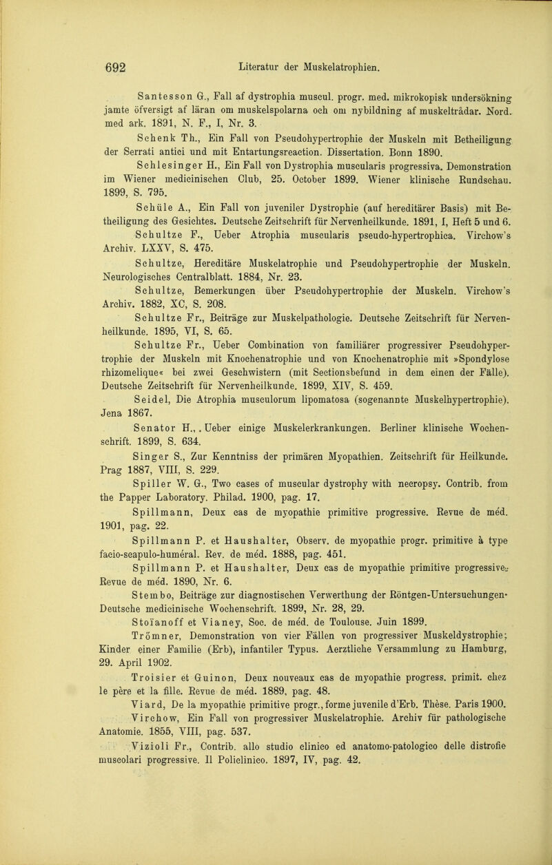 Santesson G., Fall af dystrophia museul. progr. med. mikrokopisk undersökning jamte öfversigt af läran om muskelspolarna oeh oni nybildning af muskelträdar. Nord, med ark. 1891, N. F., I, Nr. 3. Schenk Th., Ein Fall von Pseudohypertrophie der Muskeln mit Betheiligung der Serrati antici und mit Entartungsreaetion. Dissertation. Bonn 1890. Sehlesinger H., Ein Fall von Dystrophia museularis progressiva. Demonstration im Wiener medieinisehen Club, 25. Oetober 1899. Wiener klinische Rundschau. 1899, S. 795. Sehüle A,, Ein Fall von juveniler Dystrophie (auf hereditärer Basis) mit Be- theiligung des Gesichtes. Deutsche Zeitschrift für Nervenheilkunde. 1891, I, Heft 5 und 6. Sehultze F., üeber Atrophia museularis pseudo-hypertrophiea. Virehow's Archiv. LXXY, S. 475. Sehultze, Hereditäre Muskelatrophie und Pseudohypertrophie der Muskeln. Neurologisches Centralblatt. 1884, Nr. 23. Sehultze, Bemerkungen über Pseudohypertrophie der Muskeln. Virehow's Archiv. 1882, XC, S. 208. Sehultze Fr., Beiträge zur Muskelpathologie. Deutsehe Zeitschrift für Nerven- heilkunde. 1895, VI, S. 65. Sehultze Fr., üeber Combination von familiärer progressiver Pseudohyper- trophie der Muskeln mit Knoehenatrophie und von Knoehenatrophie mit »Spondylose rhizomelique« bei zv^ei Gesehvristern (mit Seetionsbefund in dem einen der Fälle). Deutsche Zeitschrift für Nervenheilkunde. 1899, XIV, S. 459. Seidel, Die Atrophia museulorum lipomatosa (sogenannte Muskelhypertrophie). Jena 1867. Senator H.,. üeber einige Muskelerkrankungen. Berliner klinische Wochen- schrift. 1899, S. 634. Singer S., Zur Kenntniss der primären Myopathien, Zeitschrift für Heilkunde. Prag 1887, VHI, S. 229. Spill er W. G., Two eases of muscular dystrophy with neeropsy. Contrib. from the Papper Laboratory. Philad. 1900, pag. 17. Spill mann, Deux cas de myopathie primitive progressive. Revue de med. 1901, pag. 22. Spillmann P. et Haushalter, Observ. de myopathie progr. primitive ä type facio-scapulo-humeral. Rev. de med. 1888, pag. 451. Spillmann P. et Haushalter, Deux eas de myopathie primitive progressive- Revue de med. 1890, Nr. 6. Stembo, Beiträge zur diagnostischen Verwerthung der Röntgen-Untersuehungen* Deutsehe medicinische Wochenschrift. 1899, Nr. 28, 29. Stoianoff et Vianey, Soc. de med. de Toulouse. Juin 1899. Trömner, Demonstration von vier Fällen von progressiver Muskeldystrophie; Kinder einer Familie (Erb), infantiler Typus. Aerztliehe Versammlung zu Hamburg, 29. April 1902. Troisier et Guinon, Deux nouveaux cas de myopathie progress. primit. chez le pere et la fille. Revue de me'd. 1889, pag. 48. Viard, De la myopathie primitive progr., forme juvenile d'Erb. These. Paris 1900. Virehow, Ein Fall von progressiver Muskelatrophie. Archiv für pathologische Anatomie. 1855, VIII, pag. 537. Vizioli Fr., Contrib. allo studio clinieo ed anatomo-patologico delle distrofie museolari progressive. II Polielinico. 1897, IV, pag. 42.