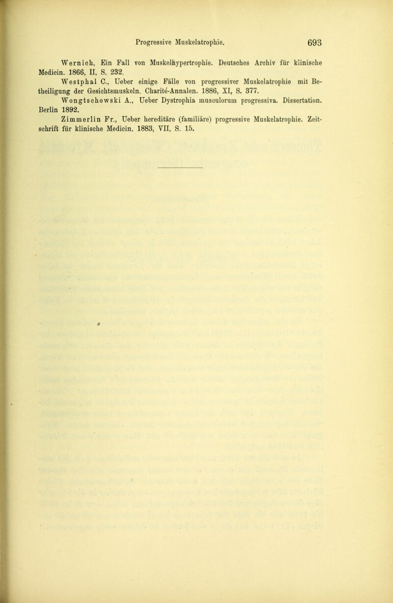 Wernieh, Ein Fall von Muskelhypertrophie. Deutsches Archiv für klinische Mediein. 1866, II, S. 232. Westphal C, Ueber einige Fälle von progressiver Muskelatrophie mit Be- theiligung der Gresichtsmuskeln, Charite-Annalen. 1886, XI, S. 377. Wongtschov^ski A., Ueber Dystrophia museulorum progressiva. Dissertation. Berlin 1892. Zimmerlin Fr., Ueber hereditäre (familiäre) progressive Muskelatrophie. Zeit- schrift für klinische Mediein. 1883, VII, S. 15.