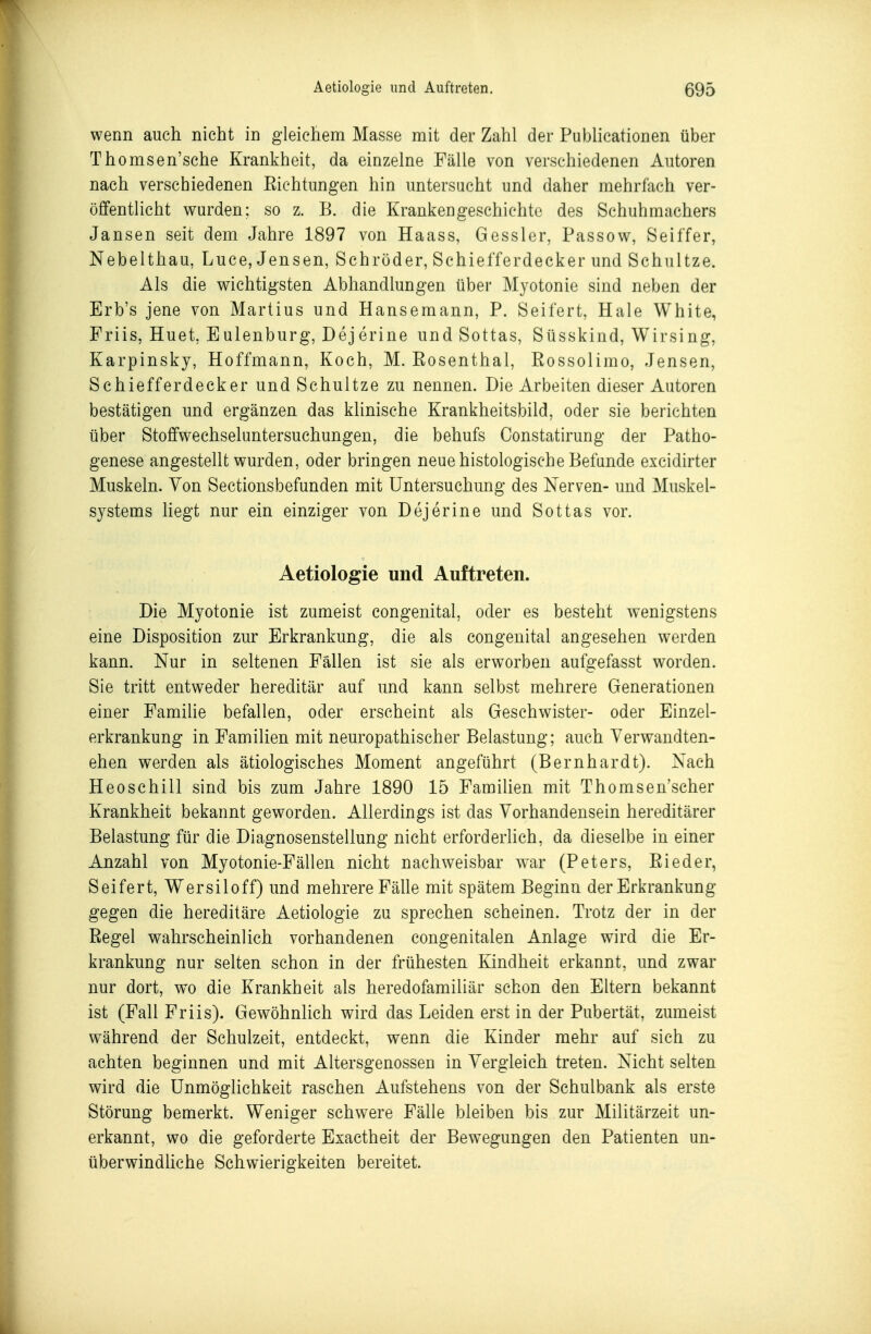 wenn auch nicht in gleichem Masse mit der Zahl der Publicationen über Thomsen'sche Krankheit, da einzelne Fälle von verschiedenen Autoren nach verschiedenen Eichtungen hin untersucht und daher mehrfach ver- öffentlicht wurden; so z. B. die Krankengeschichte des Schuhmachers Jansen seit dem Jahre 1897 von Haass, Gessler, Passow, Seiffer, Neb elthau, Luce, Jensen, Schröder, Schiefferdecker und Schnitze. Als die wichtigsten Abhandlungen über Myotonie sind neben der Erb's jene von Martins und Hansemann, P. Seifert, Haie White, Friis, Huet, Eulenburg, Dejerine und Sottas, Süsskind, Wirsing, Karpinsky, Hoffmann, Koch, M. Eosenthai, Eossolimo, Jensen, Schiefferdecker und Schnitze zu nennen. Die Arbeiten dieser Autoren bestätigen und ergänzen das klinische Krankheitsbild, oder sie berichten über Stoffwechseluntersuchungen, die behufs Constatirung der Patho- genese angestellt wurden, oder bringen neue histologische Befände excidirter Muskeln. Von Sectionsbefunden mit Untersuchung des Nerven- und Muskel- systems Hegt nur ein einziger von Dejerine und Sottas vor. Aetiologie und Auftreten. Die Myotonie ist zumeist congenital, oder es besteht wenigstens eine Disposition zur Erkrankung, die als congenital angesehen werden kann. Nur in seltenen Fällen ist sie als erw^orben aufgefasst worden. Sie tritt entweder hereditär auf und kann selbst mehrere Generationen einer Familie befallen, oder erscheint als Geschwister- oder Einzel- erkrankung in Familien mit neuropathischer Belastung; auch Yerwandten- ehen werden als ätiologisches Moment angeführt (Bernhardt). Nach Heoschill sind bis zum Jahre 1890 15 Familien mit Thomsen'scher Krankheit bekannt geworden. Allerdings ist das Vorhandensein hereditärer Belastung für die Diagnosenstellung nicht erforderlich, da dieselbe in einer Anzahl von Myotonie-Fällen nicht nachweisbar war (Peters, Eieder, Seifert, Wersiloff) und mehrere Fälle mit spätem Beginn der Erkrankung gegen die hereditäre Aetiologie zu sprechen scheinen. Trotz der in der Eegel wahrscheinlich vorhandenen congenitalen Anlage wird die Er- krankung nur selten schon in der frühesten Ejndheit erkannt, und zwar nur dort, w^o die Krankheit als heredofamiliär schon den Eltern bekannt ist (Fall Friis). Gewöhnlich wird das Leiden erst in der Pubertät, zumeist während der Schulzeit, entdeckt, wenn die Kinder mehr auf sich zu achten beginnen und mit Altersgenossen in Vergleich treten. Nicht selten wird die Unmöglichkeit raschen Aufstehens von der Schulbank als erste Störung bemerkt. Weniger schwere Fälle bleiben bis zur Militärzeit un- erkannt, wo die geforderte Exactheit der Bewegungen den Patienten un- überwindliche Schwierigkeiten bereitet.