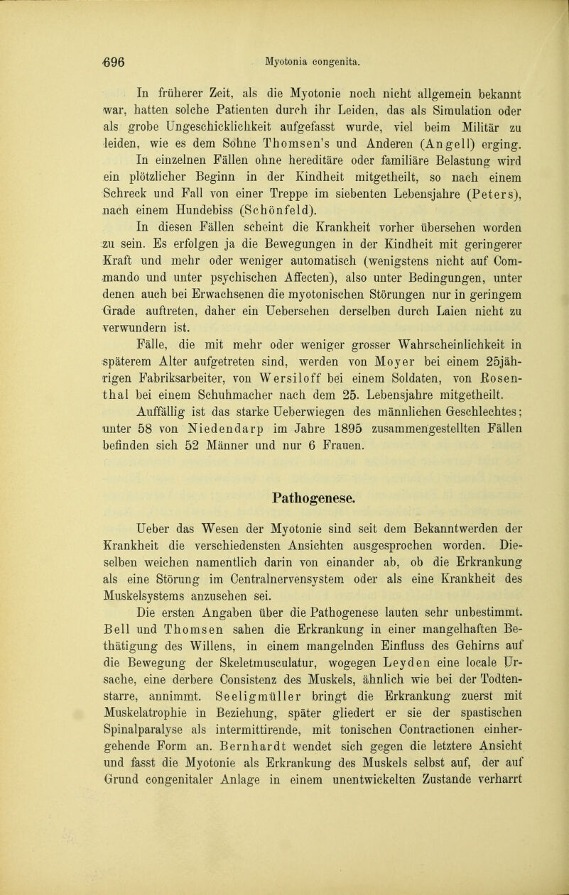 In früherer Zeit, als die Myotonie noch nicht allgemein bekannt war, hatten solche Patienten durch ihr Leiden, das als Simulation oder als grobe Ungeschicklichkeit aufgefasst wurde, viel beim Militär zu leiden, wie es dem Sohne Thomsen's und Anderen (Angell) erging. In einzelnen Fällen ohne hereditäre oder familiäre Belastung wird ein plötzlicher Beginn in der Kindheit mitgetheilt, so nach einem Schreck und Fall von einer Treppe im siebenten Lebensjahre (Peters), nach einem Hundebiss (Schönfeld). In diesen Fällen scheint die Krankheit vorher übersehen worden zu sein. Es erfolgen ja die Bewegungen in der Kindheit mit geringerer Kraft und mehr oder weniger automatisch (wenigstens nicht auf Oom- mando und unter psychischen Affecten), also unter Bedingungen, unter denen auch bei Erwachsenen die myotonischen Störungen nur in geringem Grade auftreten, daher ein Uebersehen derselben durch Laien nicht zu verwundern ist. Fälle, die mit mehr oder weniger grosser Wahrscheinüchkeit in späterem Alter aufgetreten sind, werden von Moyer bei einem 25jäh- rigen Fabriksarbeiter, von Wersiloff bei einem Soldaten, von Eosen- thal bei einem Schuhmacher nach dem 25. Lebensjahre mitgetheilt. Auffällig ist das starke Ueberwiegen des männlichen Geschlechtes; unter 58 von Niedendarp im Jahre 1895 zusammengestellten Fällen befinden sich 52 Männer und nur 6 Frauen. Pathogenese. lieber das Wesen der Myotonie sind seit dem Bekanntwerden der Krankheit die verschiedensten Ansichten ausgesprochen worden. Die- selben weichen namentlich darin von einander ab, ob die Erkrankung als eine Störung im Oentralnervensystem oder als eine Krankheit des Muskelsystems anzusehen sei. Die ersten Angaben über die Pathogenese lauten sehr unbestimmt. Bell und Thomsen sahen die Erkrankung in einer mangelhaften Be- thätigung des Willens, in einem mangelnden Einfluss des Gehirns auf die Bewegung der Skeletmusculatur, wogegen Leyden eine locale Ur- sache, eine derbere Consistenz des Muskels, ähnlich wie bei der Todten- starre, annimmt. Seeligmüller bringt die Erkrankung zuerst mit Muskelatrophie in Beziehung, später gliedert er sie der spastischen Spinalparalyse als intermittirende, mit tonischen Oontractionen einher- gehende Form an. Bernhardt wendet sich gegen die letztere Ansicht und fasst die Myotonie als Erkrankung des Muskels selbst auf, der auf Grund congenitaler Anlage in einem unentwickelten Zustande verharrt