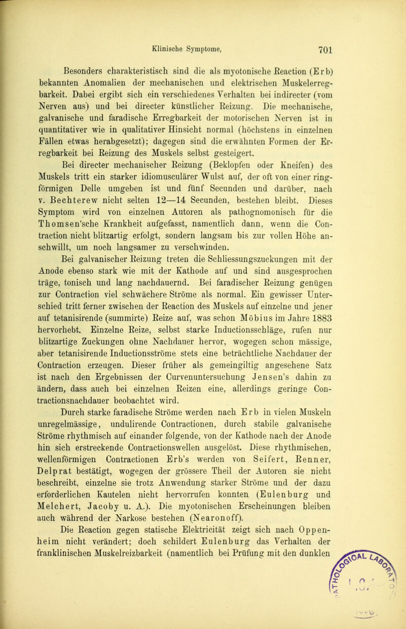 Besonders charakteristisch sind die als myotonische Eeaction (Erb) bekannten Anomalien der mechanischen imd elektrischen Muskelerreg- barkeit. Dabei ergibt sich ein verschiedenes Verhalten bei indirecter (vom Nerven aus) und bei directer künstlicher Eeizung. Die mechanische, galvanische und faradische Erregbarkeit der motorischen Nerven ist in quantitativer wie in quaUtativer Hinsicht normal (höchstens in einzelnen Fällen etwas herabgesetzt); dagegen sind die erwähnten Formen der Er- regbarkeit bei Reizung des Muskels selbst gesteigert. Bei directer mechanischer Reizung (Beklopfen oder Kneifen) des Muskels tritt ein starker idiomusculärer Wulst auf, der oft von einer ring- förmigen Delle umgeben ist und fünf Secunden und darüber, nach V. Bechterew nicht selten 12—14 Secunden, bestehen bleibt. Dieses Symptom wird von einzelnen Autoren als pathognomonisch für die Thomsen'sche Krankheit aufgefasst, namenthch dann, wenn die Con- traction nicht blitzartig erfolgt, sondern langsam bis zur vollen Höhe an- schwillt, um noch langsamer zu verschwinden. Bei galvanischer Reizung treten die Schliessungszuckungen mit der Anode ebenso stark wie mit der Kathode auf und sind ausgesprochen träge, tonisch und lang nachdauernd. Bei faradischer Eeizung genügen zur Contraction viel schwächere Ströme als normal. Ein gewisser Unter- schied tritt ferner zwischen der Reaction des Muskels auf einzelne und jener auf tetanisirende (summirte) Reize auf, was schon Möbius im Jahre 1883 hervorhebt. Einzelne Reize, selbst starke Inductionsschläge, rufen nur blitzartige Zuckungen ohne Nachdauer hervor, wogegen schon massige, aber tetanisirende Inductionsströme stets eine beträchtliche Nachdauer der Contraction erzeugen. Dieser früher als gemeingiltig angesehene Satz ist nach den Ergebnissen der Curvenuntersuchung Jensen's dahin za ändern, dass auch bei einzelnen Reizen eine, allerdings geringe Con- tractionsnachdauer beobachtet wird. Durch starke faradische Ströme werden nach Erb in vielen Muskeln unregelmässige, undulirende Contractionen, durch stabile galvanische Ströme rhythmisch auf einander folgende, von der Kathode nach der Anode hin sich erstreckende Oontractionswellen ausgelöst. Diese rhythmischen, wellenförmigen Contractionen Erb's werden von Seifert, Renner, Delprat bestätigt, wogegen der grössere Theil der Autoren sie nicht beschreibt, einzelne sie trotz Anwendung starker Ströme und der dazu erforderlichen Kautelen nicht hervorrufen konnten (Eulenbürg und Melchert, Jacoby u. A.). Die myotonischen Erscheinungen bleiben auch während der Narkose bestehen (Nearonoff). Die Reaction gegen statische Elektricität zeigt sich nach Oppen- heim nicht verändert; doch schildert Eulen bürg das Verhalten der franklinischen Muskelreizbarkeit (namentlich bei Prüfung mit den dunklen
