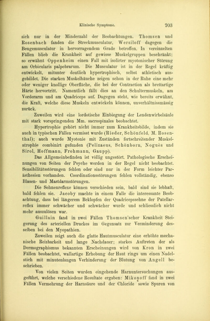 sich nur in der Minderzahl der Beobachtungen. Thomsen und Eosenbach fanden die Streckmusculatur, Wersiloff dagegen die Beugemusculatur in hervorragendem Grade betroffen. In vereinzelten Fällen blieb die Krankheit auf gewisse Muskelgruppen beschränkt; so erwähnt Oppenheim einen Fall mit isolirter myotonischer Störung am Orbicularis palpebrarum. Die Musculatur ist in der Regel kräftig entwickelt, mitunter deutlich hypertrophisch, selbst athletisch aus- gebildet. Die starken Muskelbäuche zeigen schon in der Ruhe eine mehr oder weniger knollige Oberfläche, die bei der Contraction als brettartige Härte hervortritt. Namentlich fällt dies an den Schultermuskeln, am Vorderarm und am Quadriceps auf. Dagegen steht, wie bereits erwähnt, die Kraft, welche diese Muskeln entwickeln können, unverhältnissmässig zurück. Zuweilen wird eine lordotische Einbiegung der Lendenwirbelsäule mit stark vorspringenden Mm. sacrospinales beobachtet. Hypertrophie gehört nicht immer zum Krankheitsbilde, indem sie auch in typischen Fällen vermisst wurde (Rieder, Schönfeld. M. Rosen- thal); auch wurde Myotonie mit Zuständen fortschreitender Muskel- atrophie combinirt gefunden (Pelizaeus, Schönborn, Nogues und Sirol, Hoffmann, Frohmann, Gaupp). Das Allgemeinbefinden ist völlig ungestört. Pathologische Erschei- nungen von Seiten der Psyche werden in der Regel nicht beobachtet. Sensibilitätsstörungen fehlen oder sind nur in der Form leichter Par- ästhesien vorhanden. Coordinationsstörungen fehlen vollständig, ebenso Blasen- und Mastdarmstörungen. Die Sehnenreflexe können verschieden sein, bald sind sie lebhaft, bald fehlen sie. Jacoby machte in einem Falle die interessante Beob- achtung, dass bei längerem Beklopfen der Quadricepssehne der Patellar- reflex immer schwächer und schwächer wurde und schliesslich nicht mehr auszulösen war. Guillain fand in zwei Fällen Thomsen'scher Krankheit Stei- gerung des arteriellen Druckes im Gegensatz zur Verminderung des- selben bei den Myopathien. Zuweilen zeigt auch die glatte Hautmusculatur eine erhöhte mecha- nische Reizbarkeit und lange Nachdaaer; starkes Auftreten der als Dermographismus bekannten Erscheinungen wird von Krön in zwei Fällen beobachtet, wallartige Erhebung der Haut rings um einen Nadel- stich mit minutenlangen Verhinderung der Blutung von Angell be- schrieben. Von vielen Seiten wurden eingehende Harnuntersuchungen aus- geführt, welche verschiedene Resultate ergaben: Mikonoff fand in zwei Fällen Vermehrung der Harnsäure und der Chloride sowie Spuren von