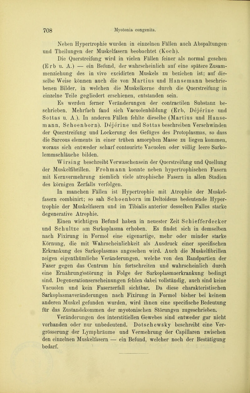 Neben Hypertrophie wurden in einzelnen Fällen auch Abspaltungen- und Theilungen der Muskelfasern beobachtet (Koch). Die Querstreifung wird in vielen Fällen feiner als normal gesehen (Erb u. A.) — ein Befund, der wahrscheinlich auf eine spätere Zusam- menziehung des in vivo excidirten Muskels zu beziehen ist; auf die- selbe Weise können auch die von Martins und Hansemann beschrie- benen Bilder, in welchen die Muskelkerne durch die Querstreifung in einzelne Teile gegliedert erschienen, entstanden sein. Es werden ferner Veränderungen der contractilen Substanz be- schrieben. Mehrfach fand sich Yacuolenbildung (Erb, Dejerine und Sottas u. A.). In anderen Fällen fehlte dieselbe (Martins und Hanse- mann, Schoenborn). Dejerine und Sottas beschreiben Verschwinden der Querstreifung und Lockerung des Gefüges des Protoplasmas, so dass die Sarcous Clements in einer trüben amorphen Masse zu liegen kommen, woraus sich entweder scharf contourirte Vacuolen oder völlig leere Sarko- lemmschläuche bilden. Wirsing beschreibt Verwaschensein der Querstreifung und Quellung der Muskelfibrillen. Froh mann konnte neben hypertrophischen Fasern mit Kernvermehrung ziemlich viele atrophische Fasern in allen Stadien des körnigen Zerfalls verfolgen. In manchen Fällen ist Hypertrophie mit Atrophie der Muskel- fasern combinirt; so sah Schoenborn im Deltoideus bedeutende Hyper- trophie der Muskelfasern und im Tibialis anterior desselben Falles starke degenerative Atrophie. Einen wichtigen Befund haben in neuester Zeit Schiefferdecker und Schnitze am Sarkoplasma erhoben. Es findet sich in demselben nach Fixirung in Formol eine eigenartige, mehr oder minder starke Körnung, die mit Wahrscheinlichkeit als Ausdruck einer specifischen Erkrankung des Sarkoplasmas angesehen wird. Auch die Muskelfibrillen zeigen eigenthümliehe Veränderungen, welche von den Eandpartien der Faser gegen das Oentrum hin fortschreiten und wahrscheinlich durch eine Ernährungsstörung in Folge der Sarkoplasmaerkrankung bedingt sind. Degenerationserscheinungen fehlen dabei vollständig, auch sind keine Vacuolen und kein Faserzerfall sichtbar. Da diese charakteristischen Sarkoplasmaveränderungen nach Fixirung in Formol bisher bei keinem anderen Muskel gefunden wurden, wird ihnen eine specifische Bedeutung für das Zustandekommen der myotonischen Störungen zugeschrieben. Veränderungen des interstitiellen Gewebes sind entweder gar nicht vorhanden oder nur unbedeutend. Dotschewsky beschreibt eine Ver- grösserung der Lymphräume und Vermehrung der Oapillaren zwischen den einzelnen Muskelfasern — ein Befund, welcher noch der Bestätigung bedarf.