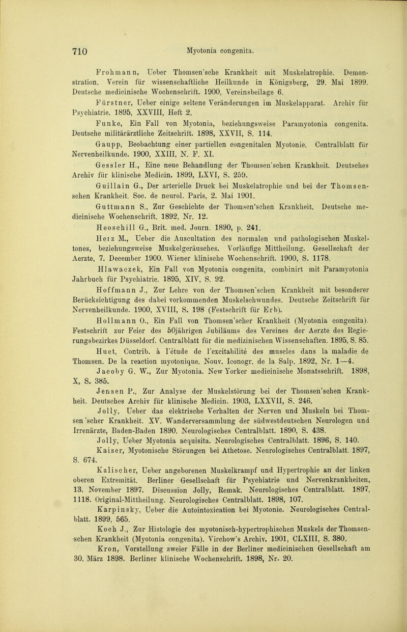 Frohmann, üeber Thomsen'sehe Krankheit mit Muskelatrophie. Demon- stration. Verein für wissenschaftliche Heilkunde in Königsberg, 29. Mai 1899. Deutsche medieinisehe Wochenschrift. 1900, Vereinsbeilage 6. Fürstner, Ueber einige seltene Veränderungen im Muskelapparat. Archiv für Psychiatrie. 1895, XXVIII, Heft 2. Funke, Ein Fall von Myotonia, beziehungsweise Paramyotonia congenita, Deutsehe militärärztliche Zeitschrift. 1898, XXVII, S. 114. Gaupp, Beobachtung einer partiellen eongenitalen Myotonie. Centralblatt für Nervenheilkunde. 1900, XXIH, N. F. XI. G-essler H., Eine neue Behandlung der Thomsen'schen Krankheit. Deutsches Archiv für klinische Mediein. 1899, LXVI, S. 259, Guillain G., Der arterielle Druck bei Muskelatrophie und bei der Thomsen- sehen Krankheit. Soc. de neurol. Paris, 2. Mai 1901. Guttmann S,, Zur Geschichte der Thomsen'selien Krankheit. Deutsche me- dieinisehe Wochenschrift. 1892, Nr. 12. HeoSchill G., Brit. med. Journ. 1890, p. 241. Heiz M., Ueber die Auscultation des normalen und pathologischen Muskel- tones, beziehungsweise Muskelgeräusches. Vorläufige Mittheilung. Gesellschaft der Aerzte, 7. Deeember 1900. Wiener klinische Wochenschrift. 1900, S. 1178. Hlawaezek, Ein Fall von Myotonia congenita, combinirt mit Paramyotonia Jahrbuch für Psychiatrie. 1895, XIV, S. 92. Hoff mann J., Zur Lehre von der Thomsen'schen Krankheit mit besonderer Berücksichtigung des dabei vorkommenden Muskelschwundes. Deutsche Zeitschrift für Nervenheilkunde. 1900, XVIH, S. 198 (Festschrift für Erb). Hollmann 0., Ein Fall von Thomsen'selier Krankheit (M3'otonia congenita). Festschrift zur Feier des 50jährigen Jubiläums des Vereines der Aerzte des Regie- rungsbezirkes Düsseldorf. Centralblatt für die medizinischen Wissenschaften. 1895, S. 85. Hu et, Contrib. ä letude de l'excitabilite des museles dans la maladie de Thomsen. De la reaction myotonique. Nouv. leonogr, de la Salp. 1892, Nr. 1—4. Jaeoby G. W., Zur Myotonia. New Yorker medieinisehe Monatsschrift. 1898, X, S. 385. Jensen P., Zur Analyse der Muskelstörung bei der Thomsen'schen Krank- heit. Deutsches Archiv für klinische Mediein. 1903, LXXVII, S. 246. JoUy, Ueber das elektrische Verhalten der Nerven und Muskeln bei Thom- sen'scher Krankheit. XV. Wanderversammlung der südwestdeutsehen Neurologen und Irrenärzte, Baden-Baden 1890. Neurologisches Centralblatt. 1890, S. 438. Jelly, Ueber Myotonia acquisita. Neurologisches Centralblatt. 1896, S. 140. Kaiser, Myotonische Störungen bei Athetose. Neurologisches Centralblatt. 1897, S. 674. Kalischer, Ueber angeborenen Muskelkrampf und H^-pertrophie an der linken oberen Extremität. Berliner Gesellschaft für Psychiatrie und Nervenkrankheiten, 13. November 1897. Discussion Jelly, Remak. Neurologisches Centralblatt. 1897, 1118. Original-Mittheilung. Neurologisches Centralblatt. 1898, 107. Karpinsky, Ueber die Autointoxication bei Myotonie. Neurologisches Central- blatt. 1899, 565. Koch J,, Zur Histologie des myotoniseh-hypertrophischen Muskels derThomsen- •sehen Krankheit (Myotonia congenita). Virchow's Archiv. 1901, CLXIII, S. 380. Krön, Vorstellung zweier Fälle in der Berliner medieinischen Gesellschaft am 30. März 1898. Berliner klinische Wochenschrift. 1898, Nr. 20.