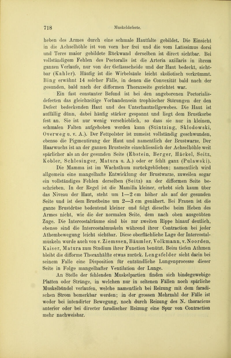 heben des Armes durch eine schmale Hautfalte gebildet. Die Einsicht in die Achselhöhle ist von vorn her frei und die vom Latissimus dorsi und Teres maior gebildete Eückwand derselben ist direet sichtbar. Bei vollständigem Fehlen des Pectoralis ist die Arteria axillaris in ihrem ganzen Verlaufe, nur von der Gefässscheide und der Haut bedeckt, sicht- bar (Kahler). Häufig ist die Wirbelsäule leicht skoliotisch verkrümmt. Bing erwähnt 14 solcher Fälle, in denen die Convexität bald nach der gesunden, bald nach der difformen Thoraxseite gerichtet war. Ein fast constanter Befund ist bei den angeborenen Pectorialis- defecten das gleichzeitige Vorhandensein trophischer Störungen der den Defect bedeckenden Haut und des ünterhautzellgewebes. Die Haut ist auffällig dünn, dabei häufig stärker gespannt und liegt dem Brustkorbe fest an. Sie ist nur wenig verschiebhch, so dass sie nur in kleinen, schmalen Falten aufgehoben werden kann (Stintzing, Sklodowski, Overweg u. V. A.). Der Fettpolster ist zumeist vollständig geschwunden, ebenso die Pigmentirung der Haut und namentlich der Brustwarze. Der Haarwuchs ist an der ganzen Brustseite einschliesslich der Achselhöhle weit spärUcher als an der gesunden Seite (Ebstein, Berger, Häckel, Seitz, Kobler, Schlesinger, Matura u. A.) oder er fehlt ganz (Pulawski). Die Mamma ist im Wachsthum zurückgeblieben; namentlich wird allgemein eine mangelhafte Entwicklung der Brustwarze, zuweilen sogar ein vollständiges Fehlen derselben (Seitz) an der difformen Seite be- schrieben. In der Eegel ist die Mamilla kleiner, erhebt sich kaum über das Niveau der Haut, steht um 1—2 cm höher als auf der gesunden Seite und ist dem Brustbeine um 2—3 cm genähert. Bei Frauen ist die ganze Brustdrüse bedeutend kleiner und folgt dieselbe beim Heben des Armes nicht, wie die der normalen Seite, dem nach oben ausgeübten Zuge. Die Intercostalräume sind bis zur zweiten Rippe hinauf deutlich, ebenso sind die Intercostalmuskeln w^ährend ihrer Contraction bei jeder Athembewegung leicht sichtbar. Diese oberfiächliche Lage der Intercostal- muskeln wurde auch von v. Ziemssen, Bäumler, Volkmann, v. Noorden, Kaiser, Matura zum Studium ihrer Function benützt. Beim tiefen Athmen bleibt die difforme Thoraxhälfte etwas zurück. Lengsfelder sieht darin bei seinem Falle eine Disposition für entzündliche Lungenprocesse dieser Seite in Folge mangelhafter Ventilation der Lunge. An Stelle der fehlenden Muskelpartien finden sich bindegewebige Platten oder Stränge, in welchen nur in seltenen Fällen noch spärliche Muskelbündel verlaufen, welche namentlich bei Reizung mit dem faradi- schen Strom bemerkbar werden; in der grossen Mehrzahl der Fälle ist weder bei intendirter Bewegung, noch durch Reizung des N. thoracicus anterior oder bei directer faradischer Reizung eine Spur von Contraction mehr nachweisbar.