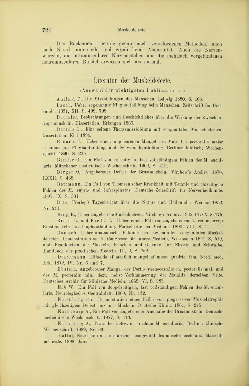 Das Eückenmark wurde genau nach verschiedenen Methoden, auch nach Nissl, untersucht und ergab keine Abnormität. Auch die Nerven- wurzehi, die intramusculären Nervenästchen und die mehrfach vorgefundenen neuromusculären Bündel erwiesen sich als normal. Literatur der Muskeldefecte. (Auswahl der wichtigsten Publieationen.) Ahlfeld F., Die Missbildungen des Mensehen. Leipzig 1880, S. 106. Bäsch, Ueber sogenannte Flughautbiidung beim Menschen. Zeitschrift für Heil- kunde. 1891, XIl, S. 499, 799. Bäumler, Beobachtungen und Geschichtliches über die Wirkung der Zwisehen- rippenmuskeln. Dissertation. Erlangen 1860. Bartels 0., Eine seltene Thoraxmissbildung mit congenitalen Muskeldefecten. Dissertation. Kiel 1894. Benario J., Ueber einen angeborenen Mangel des Musculus pectoralis maior et minor mit Flughautbildung und Schwimmhautbildung. Berliner klinische Wochen- schrift. 1890, S. 225. Bender 0., Ein Fall von einseitigem, fast vollständigem Fehlen des M. cucul- laris. Münehener medicinische Wochenschrift. 1902, S. 412. Berger 0., Angeborener Defect der Brustmuskeln. Virchow's Archiv. 1878, LXXII, S. 438. Bettmann, Ein Fall von Thomsen'scher Krankheit mit Tetanie und einseitigem Fehlen des M. supra- und infraspinatus. Deutsehe Zeitschrift für Nervenheilkunde. 1897, IX, S. 331. Betz, Froriep's Tagesbericht über die Natur- und Heilkunde. Weimar 1852, Nr. 211. Bing R., üeber angeborene Muskeldefecte. Virchow's Archiv. 1902, CLXX, S. 175. Bruns L. und Kr edel L., Ueber einem Fall von angeborenem Defect mehrerer Brustmuskeln mit Flughautbiidung. Fortsehritte der Mediein. 1890, VIII, S. 1. Dänisch, Ueber anatomische Befunde bei sogenannten congenitalen Muskel- defecten. Demonstration am X. Congresse für innere Mediein. Wiesbaden 1891, S. 519, und: Krankheiten der Muskeln, Knochen und Gelenke. In: Ebstein und Schwalbe. Handbuch der praktischen Mediein. III, 2, S. 762. Draehmann, Tilfaelde af medfödt mangel af musc. quadric. fem. Nord, med, Ark. 1872, IV, Nr. 6 und 7. Ebstein, Angeborener Mangel der Portio sternocostalis m. pectoralis maj. und des M. pectoralis min. dext. nebst Verkümmerung der Mamilla derselben Seite. Deutsches Archiv für klinische Mediein. 1869. VI, S. 283. Erb W^., Ein Fall von doppelseitigem, fast vollständigem Fehlen des öl. cucul- laris. Neurologisches Oentralblatt. 1889, Nr. 152. Eulenburg sen., Demonstration eines Falles von progressiver Muskelatrophie mit gleichzeitigem Defect einzelner Muskeln. Deutsche Klinik. 1861, S. 245. Eulenburg A., Ein Fall von angeborener Anomalie der Brustmuskeln. Deutsehe medicinische Wochenschrift. 1877, S. 413. Eulen bürg A., Partieller Defect des rechten M. cucullaris. Berliner khnische Wochenschrift. 1889, Nr. 33. Fallet, Note sur un eas d'absence congenital des museles pectoraux. Marseille medicale. 1898, Janv.