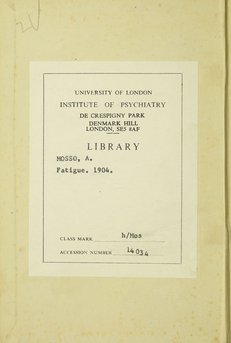 UNIVERSITY OF LONDON INSTITUTE OF PSYCHIATRY DE CRESPIGNY PARK DENMARK HILL LONDON,_SE5 8AF LIBRARY MOSSO, A. Fatigue. 1904. h/Mos CLASS MARK ACCESSION NUMBER ^..Q3.4.