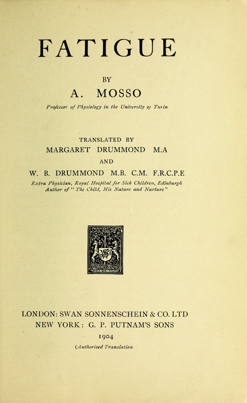 A. MOSSO Professor of Physiology in the University oj Turin TRANSLATED BY MARGARET DRUMMOND M.A AND W. B. DRUMMOND M.B. CM. F.R.C.P.E Extra Physician, Royal Hospital for Sick Children, Edinburgh Author of  The Child, His Nature and Nurture LONDON: SWAN SONNENSCHEIN & CO. LTD NEW YORK: G. P. PUTNAM'S SONS 1904 (Authorised Translation