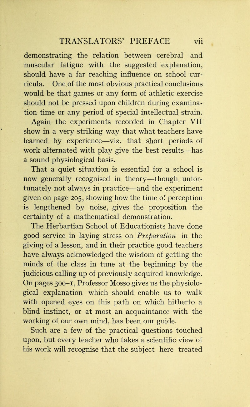 demonstrating the relation between cerebral and muscular fatigue with the suggested explanation, should have a far reaching influence on school cur- ricula. One of the most obvious practical conclusions would be that games or any form of athletic exercise should not be pressed upon children during examina- tion time or any period of special intellectual strain. Again the experiments recorded in Chapter VII show in a very striking way that what teachers have learned by experience—viz. that short periods of work alternated with play give the best results—has a sound physiological basis. That a quiet situation is essential for a school is now generally recognised in theory—though unfor- tunately not always in practice—and the experiment given on page 205, showing how the time of perception is lengthened by noise, gives the proposition the certainty of a mathematical demonstration. The Herbartian School of Educationists have done good service in laying stress on Preparation in the giving of a lesson, and in their practice good teachers have always acknowledged the wisdom of getting the minds of the class in tune at the beginning by the judicious calling up of previously acquired knowledge. On pages 300-1, Professor Mosso gives us the physiolo- gical explanation which should enable us to walk with opened eyes on this path on which hitherto a blind instinct, or at most an acquaintance with the working of our own mind, has been our guide. Such are a few of the practical questions touched upon, but every teacher who takes a scientific view of his work will recognise that the subject here treated