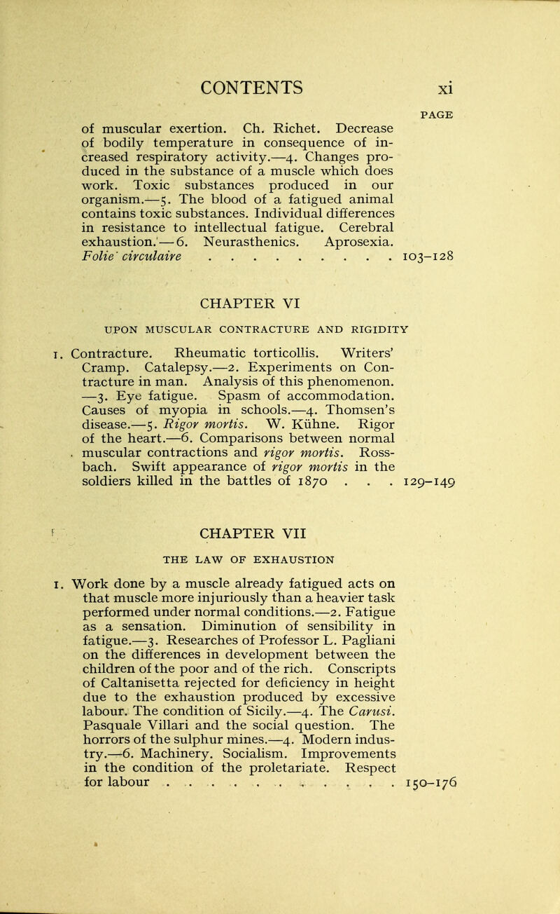 of muscular exertion. Ch. Richet. Decrease of bodily temperature in consequence of in- creased respiratory activity.—4. Changes pro- duced in the substance of a muscle which does work. Toxic substances produced in our organism.—5. The blood of a fatigued animal contains toxic substances. Individual differences in resistance to intellectual fatigue. Cerebral exhaustion.'—6. Neurasthenics. Aprosexia. Folie ' circulaire 103-128 CHAPTER VI UPON MUSCULAR CONTRACTURE AND RIGIDITY i. Contracture. Rheumatic torticollis. Writers' Cramp. Catalepsy.—2. Experiments on Con- tracture in man. Analysis of this phenomenon. —3. Eye fatigue. Spasm of accommodation. Causes of myopia in schools.—4. Thomsen's disease.—5. Rigor mortis. W. Kuhne. Rigor of the heart.—6. Comparisons between normal . muscular contractions and rigor mortis. Ross- bach. Swift appearance of rigor mortis in the soldiers killed in the battles of 1870 . . . 129-149 f CHAPTER VII THE LAW OF EXHAUSTION I. Work done by a muscle already fatigued acts on that muscle more injuriously than a heavier task performed under normal conditions.—2. Fatigue as a sensation. Diminution of sensibility in fatigue.—3. Researches of Professor L. Pagliani on the differences in development between the children of the poor and of the rich. Conscripts of Caltanisetta rejected for deficiency in height due to the exhaustion produced by excessive labour. The condition of Sicily.—4. The Carusi. Pasquale Villari and the social question. The horrors of the sulphur mines.—4. Modern indus- try.—6. Machinery. Socialism. Improvements in the condition of the proletariate. Respect for labour 150-176