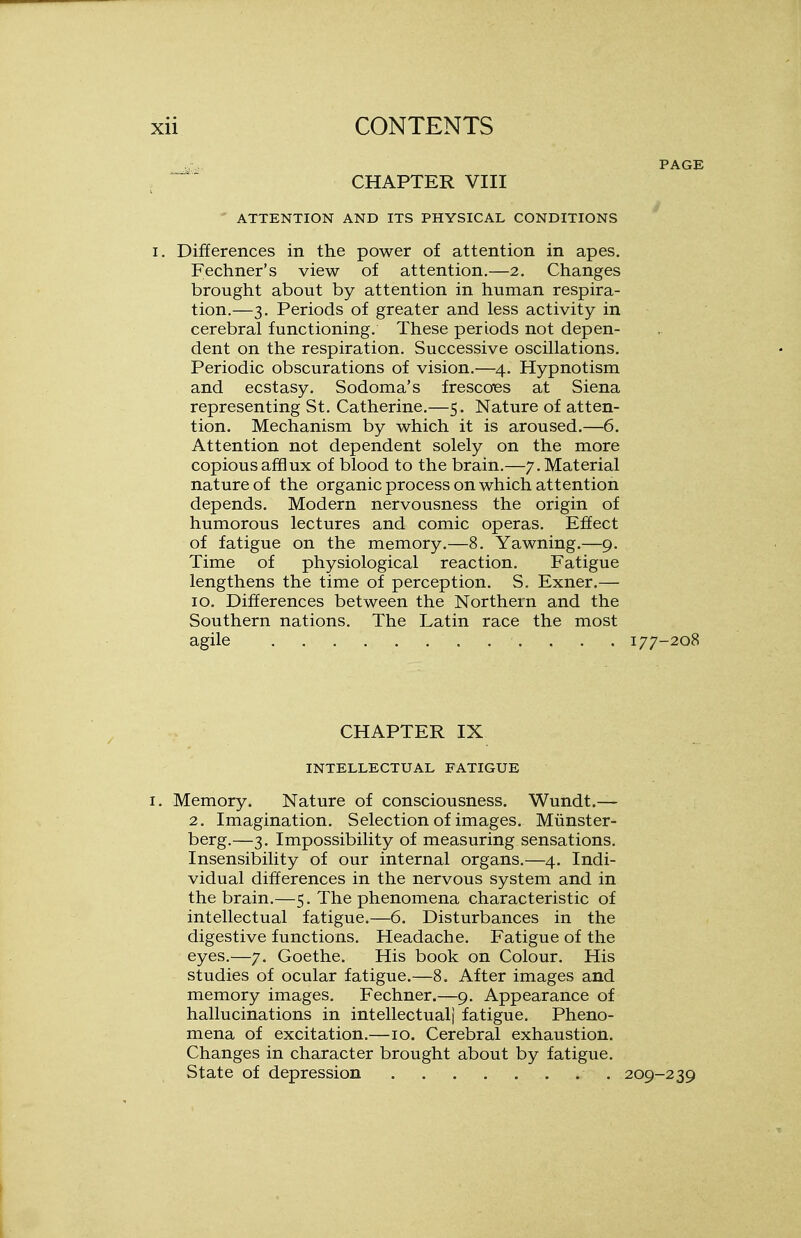 CHAPTER VIII ATTENTION AND ITS PHYSICAL CONDITIONS i. Differences in the power of attention in apes. Fechner's view of attention.—2. Changes brought about by attention in human respira- tion.—3. Periods of greater and less activity in cerebral functioning. These periods not depen- dent on the respiration. Successive oscillations. Periodic obscurations of vision.—4. Hypnotism and ecstasy. Sodoma's frescoes at Siena representing St. Catherine.—5. Nature of atten- tion. Mechanism by which it is aroused.—6. Attention not dependent solely on the more copious afflux of blood to the brain.—/.Material nature of the organic process on which attention depends. Modern nervousness the origin of humorous lectures and comic operas. Effect of fatigue on the memory.—8. Yawning.—9. Time of physiological reaction. Fatigue lengthens the time of perception. S. Exner.— 10. Differences between the Northern and the Southern nations. The Latin race the most agile 177-208 CHAPTER IX INTELLECTUAL FATIGUE I. Memory. Nature of consciousness. Wundt.— 2. Imagination. Selection of images. Miinster- berg.—3. Impossibility of measuring sensations. Insensibility of our internal organs.—4. Indi- vidual differences in the nervous system and in the brain.—5. The phenomena characteristic of intellectual fatigue.—6. Disturbances in the digestive functions. Headache. Fatigue of the eyes.—7. Goethe. His book on Colour. His studies of ocular fatigue.—8. After images and memory images. Fechner.—9. Appearance of hallucinations in intellectual) fatigue. Pheno- mena of excitation.—10. Cerebral exhaustion. Changes in character brought about by fatigue. State of depression 209-239