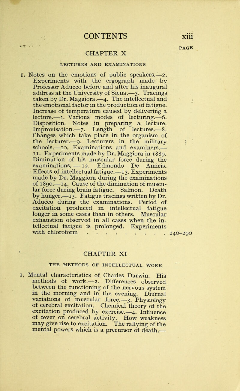 PAGE CHAPTER X LECTURES AND EXAMINATIONS Notes on the emotions of public speakers.—2. Experiments with the ergograph made by- Professor Aducco before and after his inaugural address at the University of Siena.—3. Tracings taken by Dr. Maggiora.—4. The intellectual and , the emotional factor in the production of fatigue. Increase of temperature caused by delivering a lecture.—5. Various modes of lecturing.—6. Disposition. Notes in preparing a lecture. Improvisation.—7. Length of lectures.—8. Changes which take place in the organism of the lecturer.—9. Lecturers in the military j schools.—10. Examinations and examiners.— 11. Experiments made by Dr. Maggiora in 1889. Diminution of his muscular force during the examinations. — 12. Edmondo De Amicis. Effects of intellectual fatigue.—13. Experiments made by Dr. Maggiora during the examinations of 1890.—14. Cause of the diminution of muscu- lar force during brain fatigue. Salmon. Death by hunger.—15. Fatigue tracings written by Dr. Aducco during the examinations. Period of excitation produced in intellectual fatigue longer in some cases than in others. Muscular exhaustion observed in all cases when the in- tellectual fatigue is prolonged. Experiments with chloroform ......... 240-290 CHAPTER XI THE METHODS OF INTELLECTUAL WORK Mental characteristics of Charles Darwin. His methods of work.—2. Differences observed between the functioning of the nervous system in the morning and in the evening. Diurnal variations of muscular force.—3. Physiology of cerebral excitation. Chemical theory of the excitation produced by exercise.—4. Influence of fever on cerebral activity. How weakness may give rise to excitation. The rallying of the mental powers which is a precursor of death.—