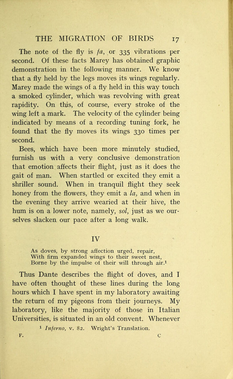 The note of the fly is fa, or 335 vibrations per second. Of these facts Marey has obtained graphic demonstration in the following manner. We know that a fly held by the legs moves its wings regularly. Marey made the wings of a fly held in this way touch a smoked cylinder, which was revolving with great rapidity. On this, of course, every stroke of the wing left a mark. The velocity of the cylinder being indicated by means of a recording tuning fork, he found that the fly moves its wings 330 times per second. Bees, which have been more minutely studied, furnish us with a very conclusive demonstration that emotion affects their flight, just as it does the gait of man. When startled or excited they emit a shriller sound. When in tranquil flight they seek honey from the flowers, they emit a la, and when in the evening they arrive wearied at their hive, the hum is on a lower note, namely, sol, just as we our- selves slacken our pace after a long walk. IV As doves, by strong affection urged, repair, With firm expanded wings to their sweet nest, Borne by the impulse of their will through air.1 Thus Dante describes the flight of doves, and I have often thought of these lines during the long hours which I have spent in my laboratory awaiting the return of my pigeons from their journeys. My laboratory, like the majority of those in Italian Universities, is situated in an old convent. Whenever 1 Inferno, v. 82. Wright's Translation. F. C