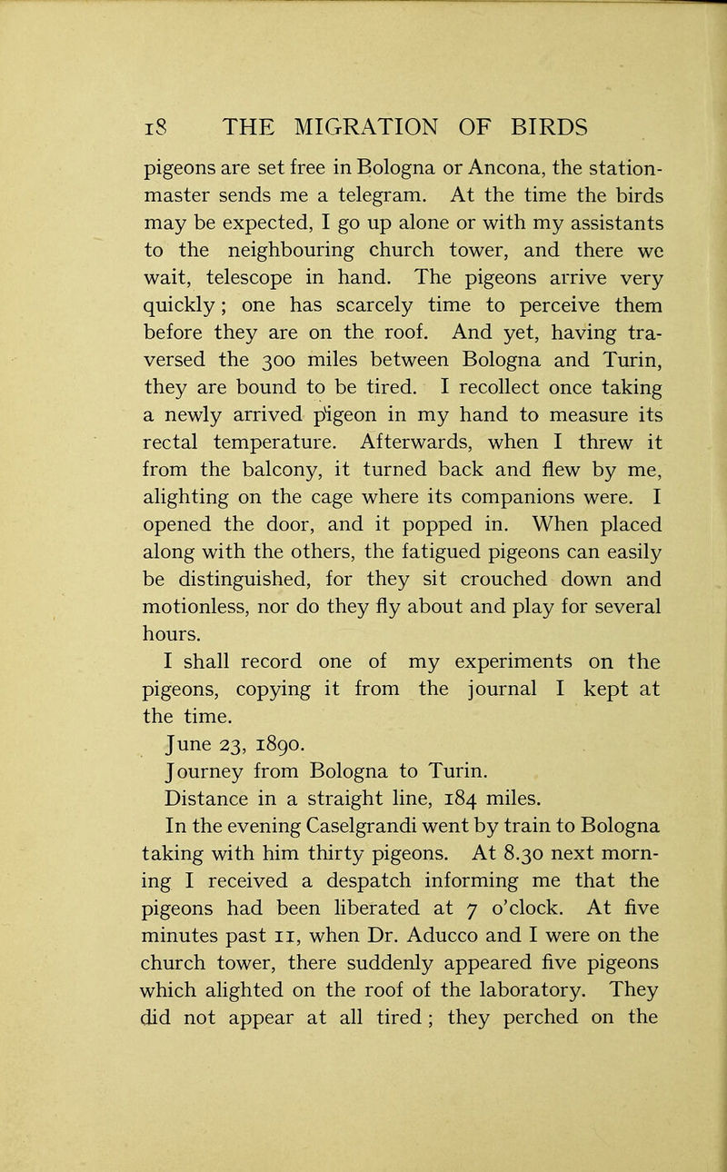 pigeons are set free in Bologna or Ancona, the station- master sends me a telegram. At the time the birds may be expected, I go up alone or with my assistants to the neighbouring church tower, and there we wait, telescope in hand. The pigeons arrive very quickly; one has scarcely time to perceive them before they are on the roof. And yet, having tra- versed the 300 miles between Bologna and Turin, they are bound to be tired. I recollect once taking a newly arrived pigeon in my hand to measure its rectal temperature. Afterwards, when I threw it from the balcony, it turned back and flew by me, alighting on the cage where its companions were. I opened the door, and it popped in. When placed along with the others, the fatigued pigeons can easily be distinguished, for they sit crouched down and motionless, nor do they fly about and play for several hours. I shall record one of my experiments on the pigeons, copying it from the journal I kept at the time. June 23, 1890. Journey from Bologna to Turin. Distance in a straight line, 184 miles. In the evening Caselgrandi went by train to Bologna taking with him thirty pigeons. At 8.30 next morn- ing I received a despatch informing me that the pigeons had been liberated at 7 o'clock. At five minutes past 11, when Dr. Aducco and I were on the church tower, there suddenly appeared five pigeons which alighted on the roof of the laboratory. They did not appear at all tired ; they perched on the