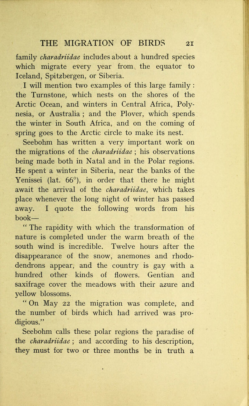 family charadriidae includes about a hundred species which migrate every year from the equator to Iceland, Spitzbergen, or Siberia. I will mention two examples of this large family : the Turnstone, which nests on the shores of the Arctic Ocean, and winters in Central Africa, Poly- nesia, or Australia ; and the Plover, which spends the winter in South Africa, and on the coming of spring goes to the Arctic circle to make its nest. Seebohm has written a very important work on the migrations of the charadriidae ; his observations being made both in Natal and in the Polar regions. He spent a winter in Siberia, near the banks of the Yenissei (lat. 66°), in order that there he might await the arrival of the charadriidae, which takes place whenever the long night of winter has passed away. I quote the following words from his book—  The rapidity with which the transformation of nature is completed under the warm breath of the south wind is incredible. Twelve hours after the disappearance of the snow, anemones and rhodo- dendrons appear, and the country is gay with a hundred other kinds of flowers. Gentian and saxifrage cover the meadows with their azure and yellow blossoms.  On May 22 the migration was complete, and the number of birds whidh had arrived was pro- digious. Seebohm calls these polar regions the paradise of the charadriidae ; and according to his description, they must for two or three months be in truth a