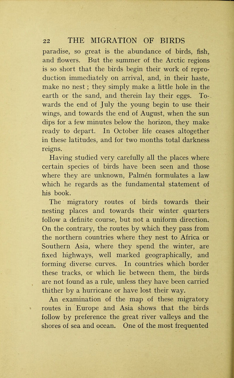 paradise, so great is the abundance of birds, fish, and flowers. But the summer of the Arctic regions is so short that the birds begin their work of repro- duction immediately on arrival, and, in their haste, make no nest; they simply make a little hole in the earth or the sand, and therein lay their eggs. To- wards the end of July the young begin to use their wings, and towards the end of August, when the sun dips for a few minutes below the horizon, they make ready to depart. In October life ceases altogether in these latitudes, and for two months total darkness reigns. Having studied very carefully all the places where certain species of birds have been seen and those where they are unknown, Palmen formulates a law which he regards as the fundamental statement of his book. The migratory routes of birds towards their nesting places and towards their winter quarters follow a definite course, but not a uniform direction. On the contrary, the routes by which they pass from the northern countries where they nest to Africa or Southern Asia, where they spend the winter, are fixed highways, well marked geographically, and forming diverse curves. In countries which border these tracks, or which lie between them, the birds are not found as a rule, unless they have been carried thither by a hurricane or have lost their way. An examination of the map of these migratory routes in Europe and Asia shows that the birds follow by preference the great river valleys and the shores of sea and ocean. One of the most frequented