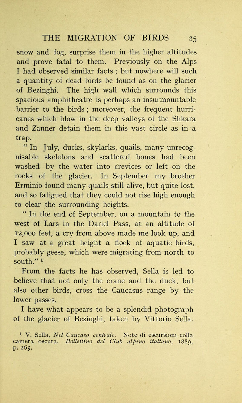 snow and fog, surprise them in the higher altitudes and prove fatal to them. Previously on the Alps I had observed similar facts ; but nowhere will such a quantity of dead birds be found as on the glacier of Bezinghi. The high wall which surrounds this spacious amphitheatre is perhaps an insurmountable barrier to the birds ; moreover, the frequent hurri- canes which blow in the deep valleys of the Shkara and Zanner detain them in this vast circle as in a trap.  In July, ducks, skylarks, quails, many unrecog- nisable skeletons and scattered bones had been washed by the water into crevices or left on the rocks of the glacier. In September my brother Erminio found many quails still alive, but quite lost, and so fatigued that they could not rise high enough to clear the surrounding heights.  In the end of September, on a mountain to the west of Lars in the Dariel Pass, at an altitude of 12,000 feet, a cry from above made me look up, and I saw at a great height a flock of aquatic birds, probably geese, which were migrating from north to south. 1 From the facts he has observed, Sella is led to believe that not only the crane and the duck, but also other birds, cross the Caucasus range by the lower passes. I have what appears to be a splendid photograph of the glacier of Bezinghi, taken by Vittorio Sella. 1 V. Sella, Nel Caucaso centrale. Note di escursioni colla camera oscura. Bollettino del Club alpino italtano, 1889, p. 265.