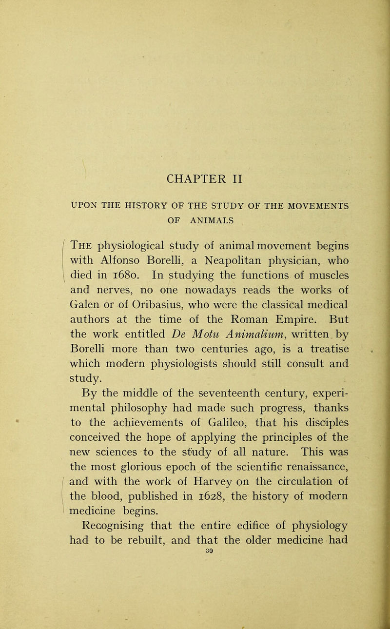 CHAPTER II UPON THE HISTORY OF THE STUDY OF THE MOVEMENTS OF ANIMALS / The physiological study of animal movement begins with Alfonso Borelli, a Neapolitan physician, who died in 1680. In studying the functions of muscles and nerves, no one nowadays reads the works of Galen or of Oribasius, who were the classical medical authors at the time of the Roman Empire. But the work entitled De Motu Animalium, written by Borelli more than two centuries ago, is a treatise which modern physiologists should still consult and study. By the middle of the seventeenth century, experi- mental philosophy had made such progress, thanks to the achievements of Galileo, that his disciples conceived the hope of applying the principles of the new sciences to the study of all nature. This was the most glorious epoch of the scientific renaissance, / and with the work of Harvey on the circulation of I the blood, published in 1628, the history of modern medicine begins. Recognising that the entire edifice of physiology had to be rebuilt, and that the older medicine had