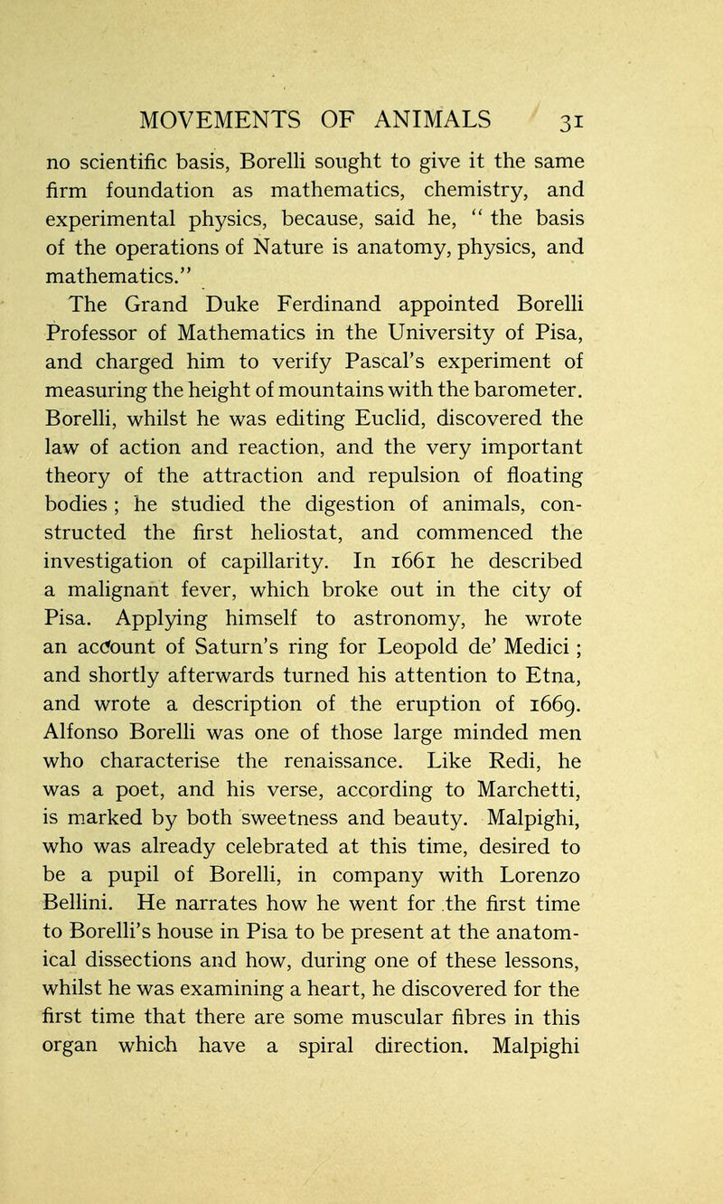 no scientific basis, Borelli sought to give it the same firm foundation as mathematics, chemistry, and experimental physics, because, said he,  the basis of the operations of Nature is anatomy, physics, and mathematics. The Grand Duke Ferdinand appointed Borelli Professor of Mathematics in the University of Pisa, and charged him to verify Pascal's experiment of measuring the height of mountains with the barometer. Borelli, whilst he was editing Euclid, discovered the law of action and reaction, and the very important theory of the attraction and repulsion of floating bodies ; he studied the digestion of animals, con- structed the first heliostat, and commenced the investigation of capillarity. In 1661 he described a malignant fever, which broke out in the city of Pisa. Applying himself to astronomy, he wrote an account of Saturn's ring for Leopold de' Medici; and shortly afterwards turned his attention to Etna, and wrote a description of the eruption of 1669. Alfonso Borelli was one of those large minded men who characterise the renaissance. Like Redi, he was a poet, and his verse, according to Marchetti, is marked by both sweetness and beauty. Malpighi, who was already celebrated at this time, desired to be a pupil of Borelli, in company with Lorenzo Bellini. He narrates how he went for the first time to Borelli's house in Pisa to be present at the anatom- ical dissections and how, during one of these lessons, whilst he was examining a heart, he discovered for the first time that there are some muscular fibres in this organ which have a spiral direction. Malpighi