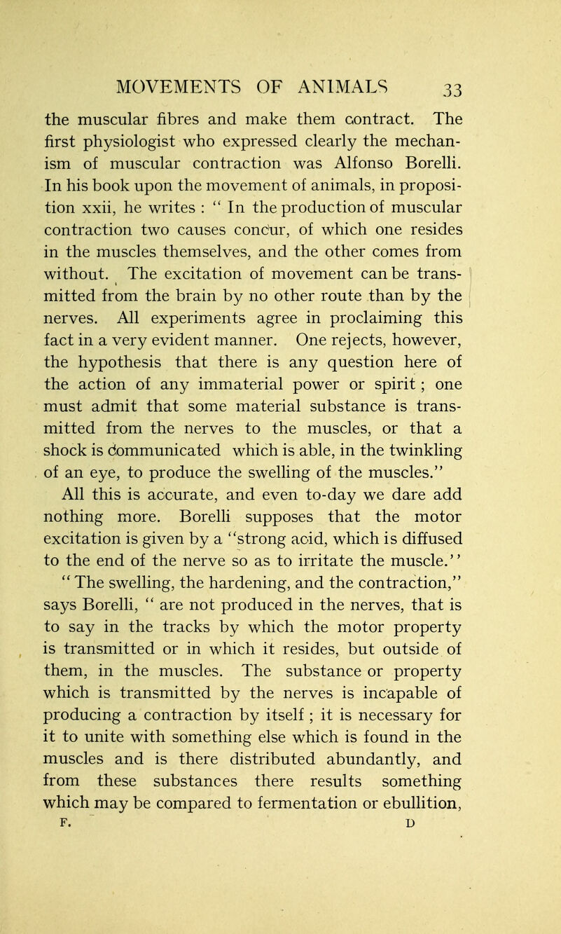 the muscular fibres and make them contract. The first physiologist who expressed clearly the mechan- ism of muscular contraction was Alfonso Borelli. In his book upon the movement of animals, in proposi- tion xxii, he writes :  In the production of muscular contraction two causes concur, of which one resides in the muscles themselves, and the other comes from without. The excitation of movement can be trans- mitted from the brain by no other route than by the nerves. All experiments agree in proclaiming this fact in a very evident manner. One rejects, however, the hypothesis that there is any question here of the action of any immaterial power or spirit; one must admit that some material substance is trans- mitted from the nerves to the muscles, or that a shock is dommunicated which is able, in the twinkling of an eye, to produce the swelling of the muscles. All this is accurate, and even to-day we dare add nothing more. Borelli supposes that the motor excitation is given by a strong acid, which is diffused to the end of the nerve so as to irritate the muscle.  The swelling, the hardening, and the contraction, says Borelli,  are not produced in the nerves, that is to say in the tracks by which the motor property is transmitted or in which it resides, but outside of them, in the muscles. The substance or property which is transmitted by the nerves is incapable of producing a contraction by itself ; it is necessary for it to unite with something else which is found in the muscles and is there distributed abundantly, and from these substances there results something which may be compared to fermentation or ebullition, f. u