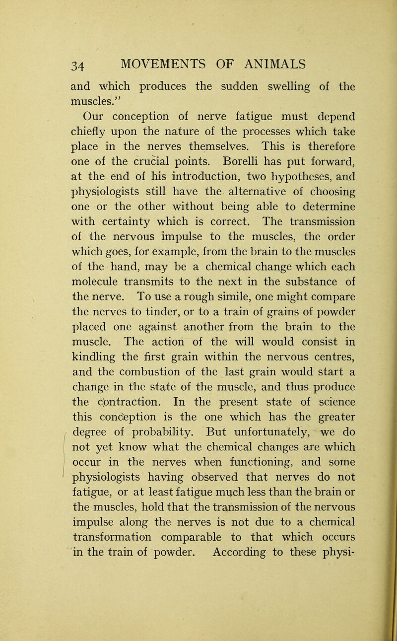 and which produces the sudden swelling of the muscles. Our conception of nerve fatigue must depend chiefly upon the nature of the processes which take place in the nerves themselves. This is therefore one of the crucial points. Borelli has put forward, at the end of his introduction, two hypotheses, and physiologists still have the alternative of choosing one or the other without being able to determine with certainty which is correct. The transmission of the nervous impulse to the muscles, the order which goes, for example, from the brain to the muscles of the hand, may be a chemical change which each molecule transmits to the next in the substance of the nerve. To use a rough simile, one might compare the nerves to tinder, or to a train of grains of powder placed one against another from the brain to the muscle. The action of the will would consist in kindling the first grain within the nervous centres, and the combustion of the last grain would start a change in the state of the muscle, and thus produce the contraction. In the present state of science this conception is the one which has the greater degree of probability. But unfortunately, we do not yet know what the chemical changes are which occur in the nerves when functioning, and some physiologists having observed that nerves do not fatigue, or at least fatigue much less than the brain or the muscles, hold that the transmission of the nervous impulse along the nerves is not due to a chemical transformation comparable to that which occurs in the train of powder. According to these physi-