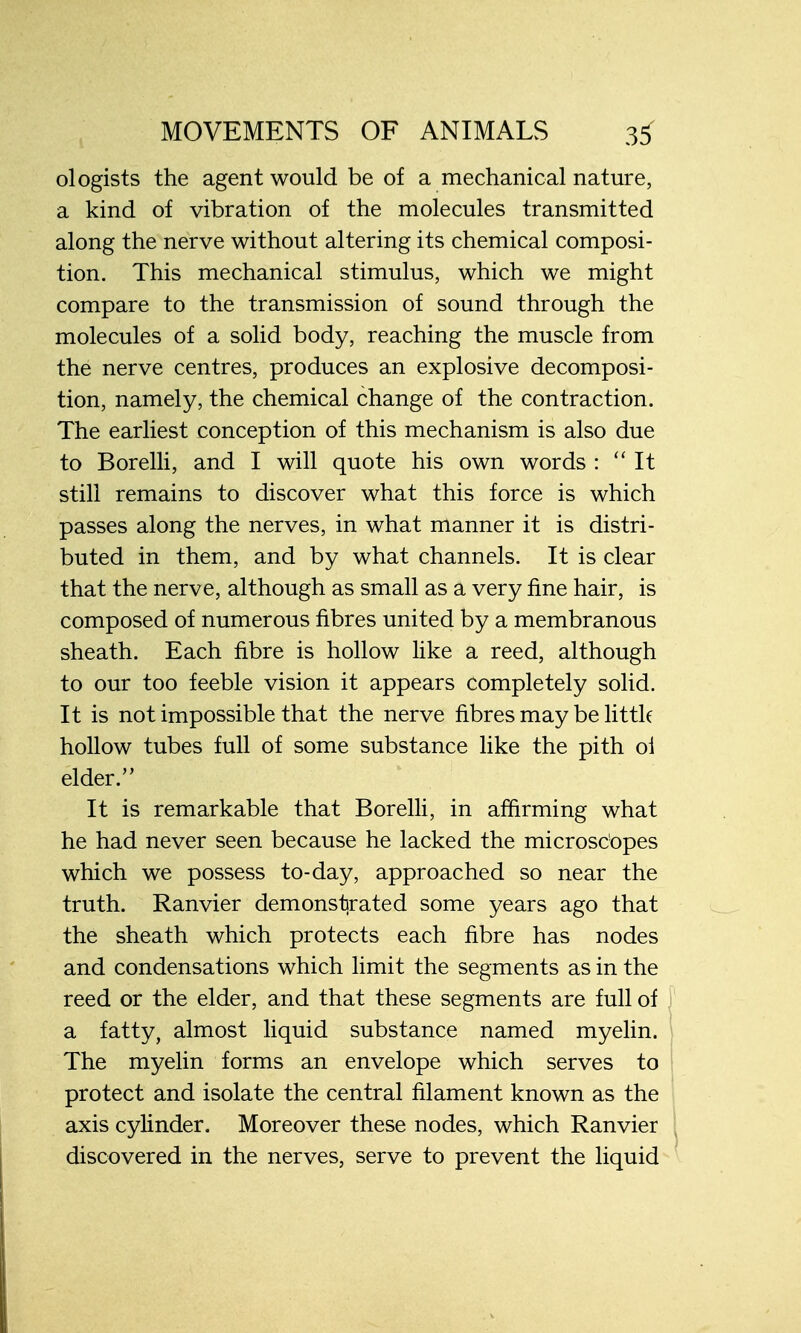 ologists the agent would be of a mechanical nature, a kind of vibration of the molecules transmitted along the nerve without altering its chemical composi- tion. This mechanical stimulus, which we might compare to the transmission of sound through the molecules of a solid body, reaching the muscle from the nerve centres, produces an explosive decomposi- tion, namely, the chemical change of the contraction. The earliest conception of this mechanism is also due to Borelli, and I will quote his own words : It still remains to discover what this force is which passes along the nerves, in what manner it is distri- buted in them, and by what channels. It is clear that the nerve, although as small as a very fine hair, is composed of numerous fibres united by a membranous sheath. Each fibre is hollow like a reed, although to our too feeble vision it appears completely solid. It is not impossible that the nerve fibres may be little hollow tubes full of some substance like the pith oi elder. It is remarkable that Borelli, in affirming what he had never seen because he lacked the microscopes which we possess to-day, approached so near the truth. Ranvier demonstrated some years ago that the sheath which protects each fibre has nodes and condensations which limit the segments as in the reed or the elder, and that these segments are full of a fatty, almost liquid substance named myelin. The myelin forms an envelope which serves to protect and isolate the central filament known as the axis cylinder. Moreover these nodes, which Ranvier discovered in the nerves, serve to prevent the liquid