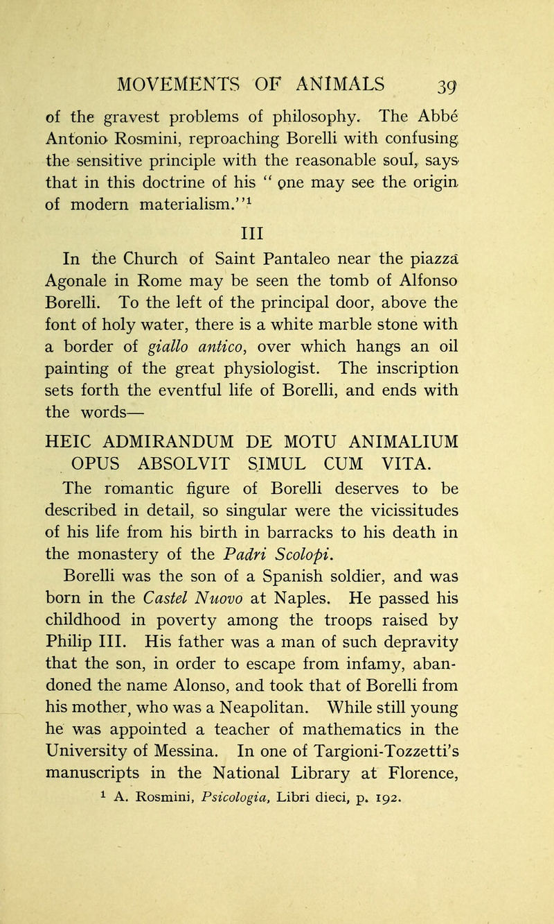 of the gravest problems of philosophy. The Abbe Antonio Rosmini, reproaching Borelli with confusing the sensitive principle with the reasonable soul, says that in this doctrine of his  one may see the origin of modern materialism.1 Ill In the Church of Saint Pantaleo near the piazza Agonale in Rome may be seen the tomb of Alfonso Borelli. To the left of the principal door, above the font of holy water, there is a white marble stone with a border of giallo antico, over which hangs an oil painting of the great physiologist. The inscription sets forth the eventful life of Borelli, and ends with the words— HEIC ADMIRANDUM DE MOTU ANIMALIUM OPUS ABSOLVIT SIMUL CUM VITA. The romantic figure of Borelli deserves to be described in detail, so singular were the vicissitudes of his life from his birth in barracks to his death in the monastery of the Padri Scolopi. Borelli was the son of a Spanish soldier, and was born in the Castel Nuovo at Naples. He passed his childhood in poverty among the troops raised by Philip III. His father was a man of such depravity that the son, in order to escape from infamy, aban- doned the name Alonso, and took that of Borelli from his mother, who was a Neapolitan. While still young he was appointed a teacher of mathematics in the University of Messina. In one of Targioni-Tozzetti's manuscripts in the National Library at Florence, 1 A. Rosmini, Psicologia, Libri dieci, p. 192.