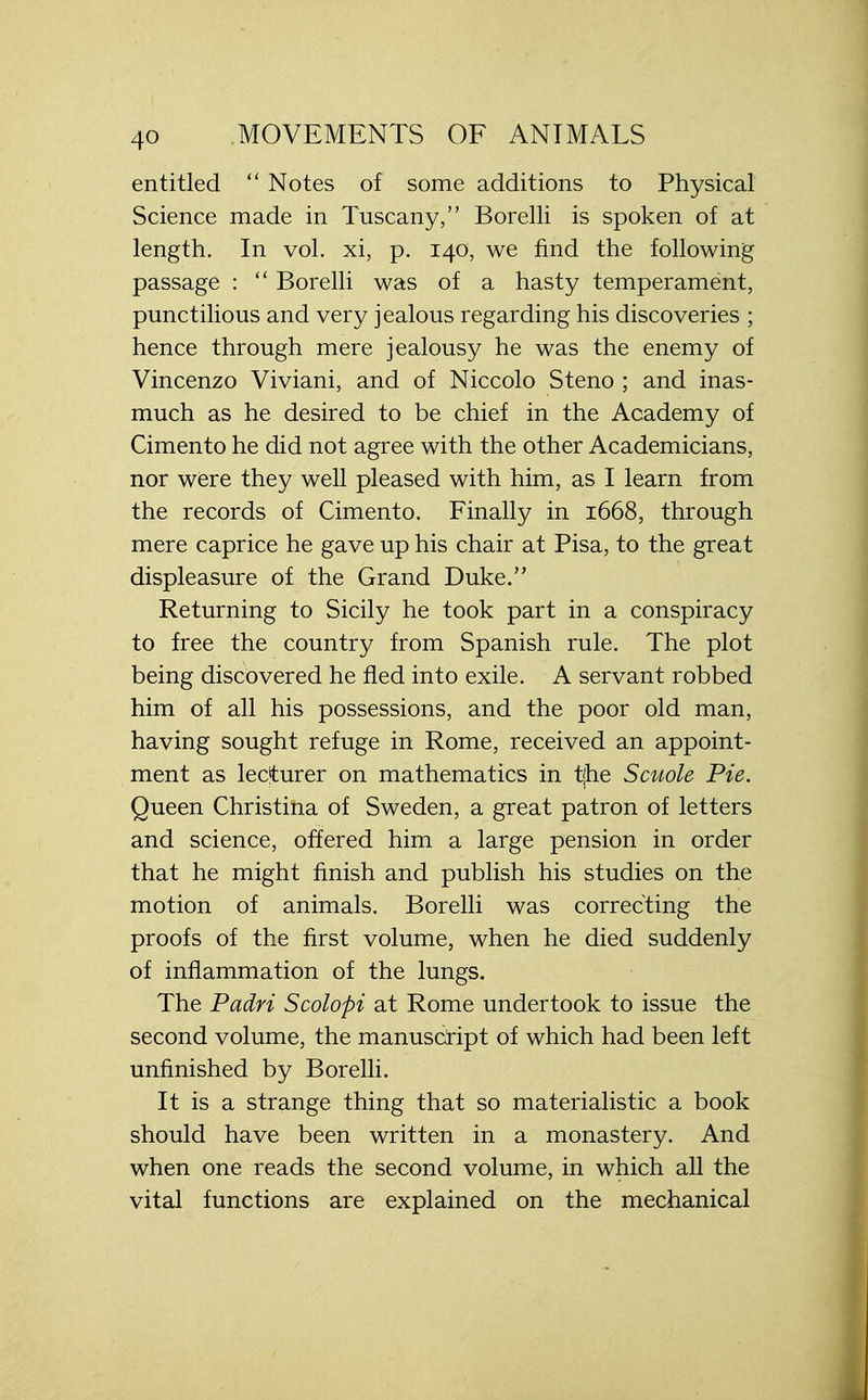 entitled  Notes of some additions to Physical Science made in Tuscany, Borelli is spoken of at length. In vol. xi, p. 140, we find the following passage :  Borelli was of a hasty temperament, punctilious and very jealous regarding his discoveries ; hence through mere jealousy he was the enemy of Vincenzo Viviani, and of Niccolo Steno ; and inas- much as he desired to be chief in the Academy of Cimento he did not agree with the other Academicians, nor were they well pleased with him, as I learn from the records of Cimento. Finally in 1668, through mere caprice he gave up his chair at Pisa, to the great displeasure of the Grand Duke. Returning to Sicily he took part in a conspiracy to free the country from Spanish rule. The plot being discovered he fled into exile. A servant robbed him of all his possessions, and the poor old man, having sought refuge in Rome, received an appoint- ment as lecturer on mathematics in tjhe Scuole Pie. Queen Christina of Sweden, a great patron of letters and science, offered him a large pension in order that he might finish and publish his studies on the motion of animals. Borelli was correcting the proofs of the first volume, when he died suddenly of inflammation of the lungs. The Padri Scolopi at Rome undertook to issue the second volume, the manuscript of which had been left unfinished by Borelli. It is a strange thing that so materialistic a book should have been written in a monastery. And when one reads the second volume, in which all the vital functions are explained on the mechanical